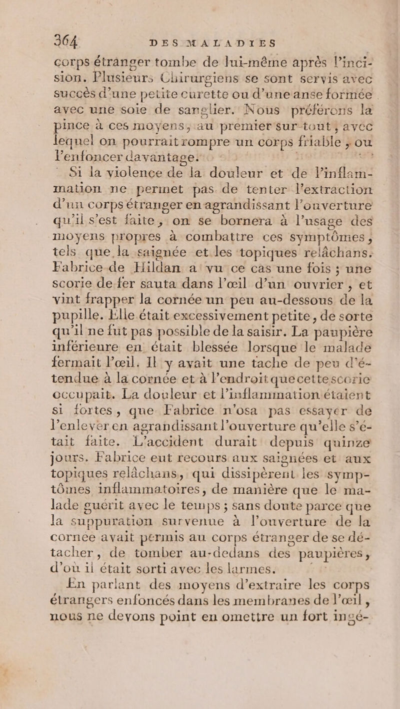 corps étranger tombe de lui-même après Pinci- sion. Plusieurs Chirurgiens se sont servis avec succès d’une petite curette ou d’une anée formée avec une soie de sanglier. Nous préférons la pince à ces moyens, au premier sur tout, aycc lequel on pourrait rompre un corps friable ; ou l’enfoncer davantage. | | 53 S1 la violence de la douleur et de l’inflam- mation ne permet pas de tenter l'extraction d’un corps étranger enagrandissant l’onverture qu'il s'est faite, on se bornera à l’usage des moyens propres à combattre ces symptômes, tels que, la saignée et.les topiques relâchans. Fabrice de Hildan a vu ce cas une fois ; une scorie de.fer sauta dans l’œil d’un ouvrier , et vint frapper la cornée un peu au-dessous de la pupille. Elle était excessivement petite, de sorte qu'il ne fut pas possible de la saisir. La paupière inférieure en était blessée lorsque le malade fermait l’œil. Il y avait une tache de peu d'é- tendue à la cornée et à l’endroiït quecettescerie occupait. La douleur et l’inflammation étaient si fortes, que Fabrice n'osa pas essayer de l’enleveren agrandissant l'ouverture qu’elle s’e- tait faite. L'accident durait depuis quinze jours. Fabrice eut recours aux saisnées et aux topiques relâchans, qui dissipèrent les symp- tôines inflammatoires, de manière que le ma- lade guérit avec le temps ; sans doute parce que la suppuration survenue à l’ouverture de la cornée avait permis au corps étranger de se dé- tacher, de tomber au-dedans des paupières, d’où il était sorti avec les larmes. 1&amp; En parlant des moyens d’extraire les corps étrangers enfoncés dans les membranes de l'œil , nous ne devons point eu omettre un fort insé-