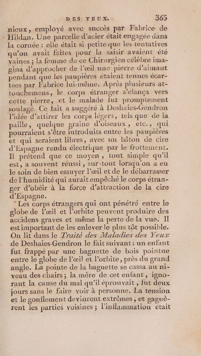 nicux, employé avec succès par Fabrice de Hildan. Une parcelle d’acier était engagée dans la cornée : elle était si petite que les tentatives qu’on avait faites pour la saisir avaient été vaines ; la femme de ce Chirurgien célèbre ima- gina d'approcher de l'œil une pierre d’añnant pendant que les paupières étaient tenues écar- tées par Fabrice lui-même. Après plusieurs at- touchemens, le corps étranger s’élança vers cette pierre, et le malade fut prompiement soulagé. Ce fait a suggéré à Deshaies-Gendron l’idée d’attirer les corps légers, tels que de la paille, quelque graine d'oiseaux, etc., qui pourraient s’être introduits entre les paupières et qui seraient libres, avec un bâton de cire d’Espagne rendu électrique par le frottement. Il prétend que ce moyen, tout simple qu’il est, a souvent réussi, sur-tout lorsqu'on a eu le soin de bien essuyer l’œil et de le débarrasser de l'humidité qui aurait empêché le corps étran- ger d’obéir à la force d’attraction de la cire d'Espagne. * Les corps étrangers qui ont pénétré entre le globe de l'œil et l'orbite peuvent produire des accidens graves et même la perte de la vue. Il est important de les enlever le plus tôt possible. On lit dans le 7raité des Maladies des Yeux de Deshaïies-Gendron le fait suivant : un enfant fut frappé par une baguette de bois pointue entre le globe de l'œil et l'orbite, près du grand angle. La pointe de la baguette se cassa au rie veau des chaïirs ; la mère de cet enfant, igno- rant la cause du mal qu’il épronvait , fut deux jours sans le faire voir à personne. La tension et le gonflement devinrent extrêmes , et sagnè- rent les parties voisines ; l’inflammation était 1