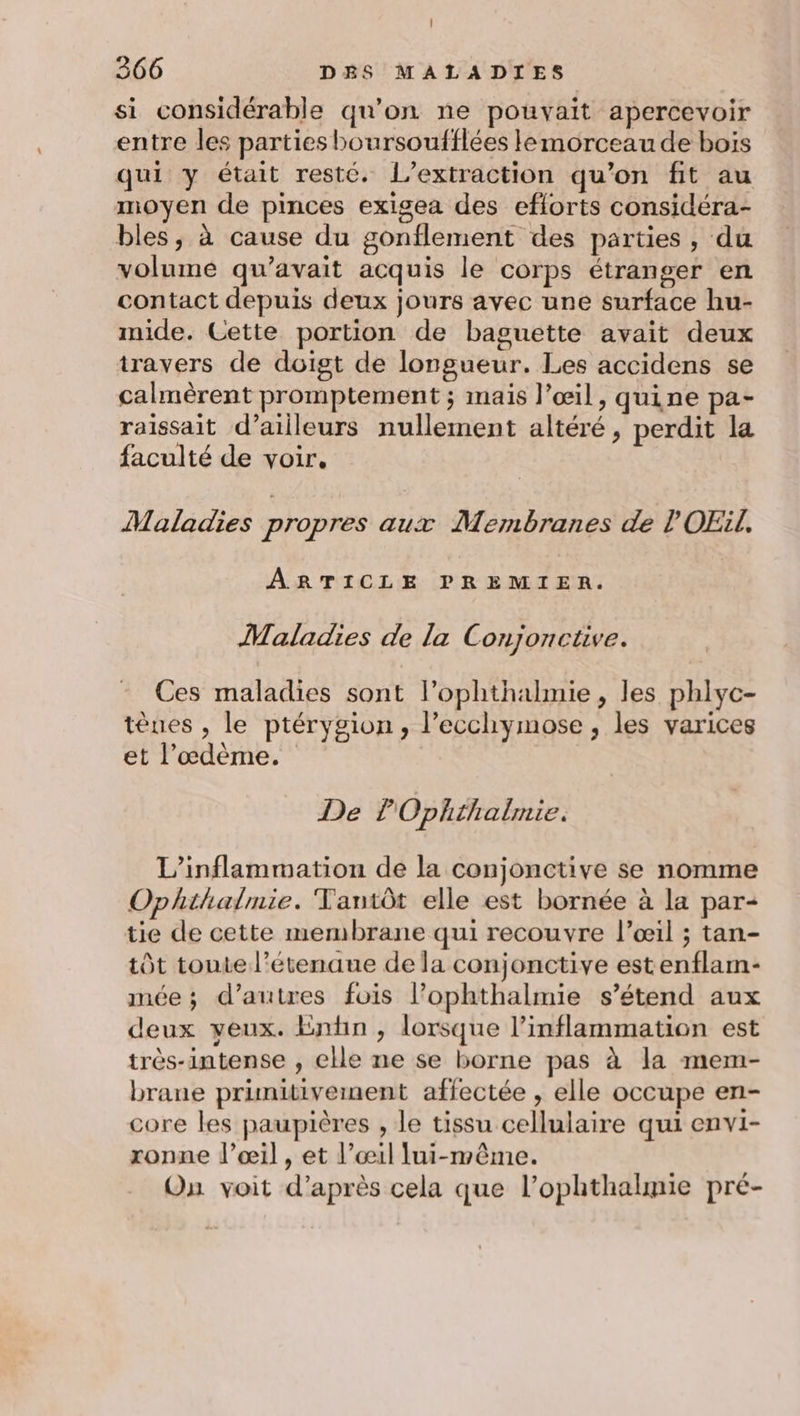 si considérable qu’on ne pouvait apercevoir entre les parties boursoufflées lemorceau de bois qui y était resté. l’extraction qu’on fit au moyen de pinces exigea des eflorts considéra- bles, à cause du gonflement des parties, du volumé qu'avait acquis le corps étranger en contact depuis deux jours avec une surface hu- mide. Cette portion de baguette avait deux travers de doigt de longueur. Les accidens se calmèrent promptement ; mais l’œil, quine pa- raissait d’ailleurs nullement altéré , perdit la faculté de voir. Maladies propres aux Membranes de l'OEïl. ARTICLE PREMIER. Maladies de la Conjoncüve. Ces maladies sont lophthalmie, les phlyc- tèues , le ptérygion, l’ecchymose , les varices et l’œdème. De Ophthalmie. L’inflammation de la conjonctive se nomme Oplhihalmie. TYantôt elle est bornée à la par- tie de cette membrane qui recouvre l’œil ; tan- tôt toute l’étenaue de la conjonctive estenflam- mée; d’autres fois l’ophthalmie s'étend aux deux veux. Entin , lorsque l’inflammation est très-intense , elle ne se borne pas à la mem- brane primitivement affectée , elle occupe en- core les paupières , le tissu cellulaire qui envi- ronne l’œil , et l’œil lui-même. On voit d’après cela que l’ophthalmie pré-