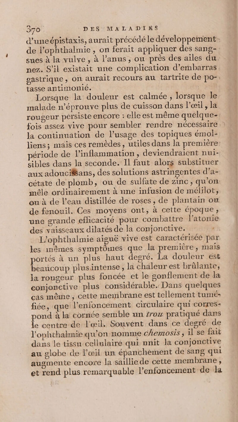 d’uneépistaxis, aurait précédé le développement de l’ophthalmie , on ferait appliquer des sang- sues à la vulve , à l’anus, ou près des ailes du. nez. S'il existait une complication d’ebarras gastrique ; On aurait recours au tartrite de po-. tasse antimonié. D. Lorsque la douleur est calmée ; lorsque Île malade n’éprouve plus de cuisson dans l'œil, la rougeur persiste enCOTre : elle est même quelque- fois assez vive pour sembler rendre nécessaire : la continuation de l'usage des topiques émol- liens; mais ces remèdes, utiles dans la première: ériode de l’inflammation, deviendraient nui- sibles dans la seconde. Il faut alors substituer aux adoucifans, des solutions astringentes d’a- cétate de plomb, ou de sulfate de zinc, qu'on mêle ordinairement à une infusion de mélilot, ou à de l’eau distillée de roses, de plantain ou de fenouil. Ces moyens ont, à cette époque, une grande efficacité pour combattre l’atonie des vaisseaux dilatés de la conjonctive. L’ophthalmie aiguë vive est caractérisée par les mêmes symptômes que la première, mais portés à un plus haut desré. La douleur est beaucoup plusintense , la chaleur est brûlante, la rougeur plus foncée et le sonflement de la conjonctive plus considérable. Dans quelques cas même, cette membrane est tellement tumé- fiée, que l’enfoncement circulaire qui corres- pond à la cornée semble un 7roz pratiqué dans le centre de l'œil. Souvent dans ce degré: de l'ophthakmie qu'on nomme chemosis ; il se fait dans le tissu cellulaire qui unit la conjonctive au globe de l'œil un épanchement de sang qui augmente encore la saillie de cette membrane, et rend plus remarquable l’enfoncement de la