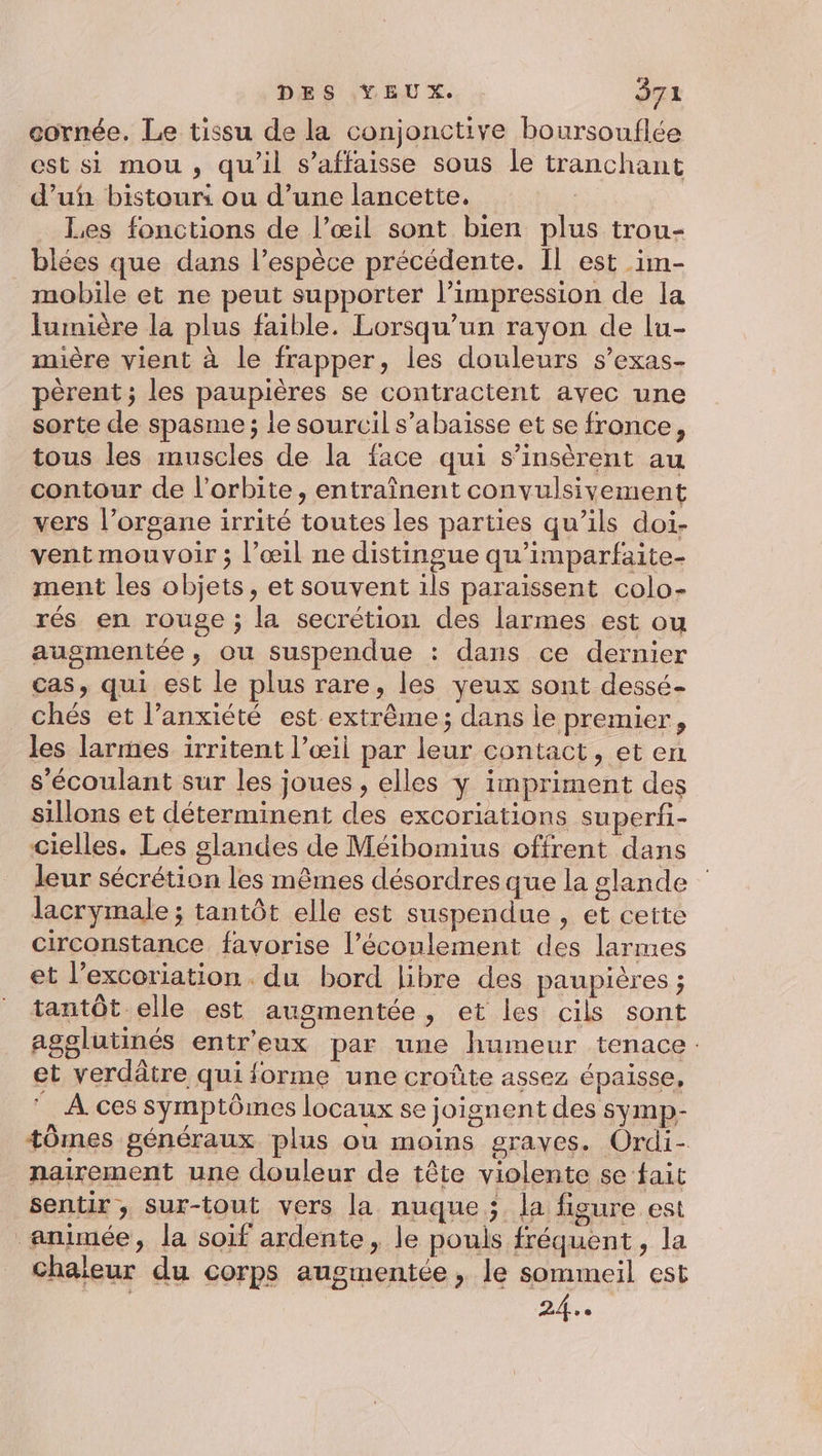 cornée. Le tissu de la conjonctive boursouflée est si mou, qu'il s’affaisse sous le tranchant d’ufn bistour: ou d’une lancette. Les fonctions de l’œil sont bien plus trou- blées que dans l'espèce précédente. Il est _im- mobile et ne peut supporter l'impression de la lumière la plus faible. Lorsqu'un rayon de lu- mière vient à le frapper, les douleurs s’exas- pèrent ; les paupières se contractent avec une sorte de spasme ; le sourcil s’abaisse et se fronce, tous les muscles de la face qui s’insèrent au contour de l'orbite, entraînent convulsivement vers l’organe irrité toutes les parties qu’ils doi- vent mouvoir ; l'œil ne distingue qu’'imparfaite- ment les objets, et souvent ils paraissent colo- rés en rouge ; la secrétion des larmes est ou augmentée, ou suspendue : dans ce dernier cas, qui est le plus rare, les yeux sont dessé- chés et l’anxiété est extrême; dans le premier, les larmes irritent l’œil par leur contact, et en s'écoulant sur les joues , elles y impriment des sillons et déterminent des excoriations superii- cielles. Les glandes de Méibomius offrent dans leur sécrétion les mêmes désordres que la glande lacrymale ; tantôt elle est suspendue , et cette circonstance favorise l’éconlement des larmes et l’excoriation . du bord libre des paupières ; tantôt elle est augmentée, et les cils sont agglutinés entr'eux par une humeur tenace: et verdâtre qui forme une croûte assez épaisse, © À ces symptômes locaux se joignent des symp- +0mes généraux plus ou moins graves. Ordi- nairement une douleur de tête violente se fait sentir, sur-tout vers la nuque; la figure est animée, la soif ardente, le pouls fréquent, la Chaleur du corps augmentée, le sommeil est | En DE