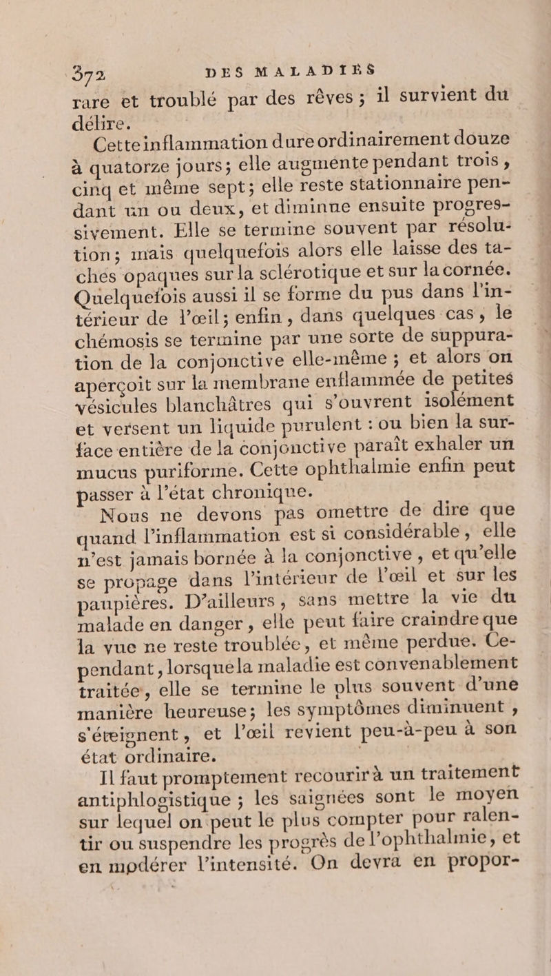 rare et troublé par des rêves ; il survient du délire. Cetteinflammation dure ordinairement douze à quatorze jours; elle augmente pendant trois, cinq et mème sept; elle reste stationnaire pen- dant un ou deux, et diminue ensuite progres- sivement. Elle se termine souvent par résolu- tion; mais quelquefois alors elle laisse des ta- chés opaques sur la sclérotique et sur la cornée. Quelquefois aussi il se forme du pus dans l'in- térieur de l'œil; enfin, dans quelques cas, le chémosis se termine par une sorte de suppura- tion de la conjonctive elle-même ; et alors on aperçoit sur la membrane enflammée de petites vésicules blanchâtres qui s'ouvrent isolément et versent un liquide purulent : ou bien la sur- {ace entière de la conjonctive paraît exhaler un mucus puriforme. Cette ophthalmie enfin peut passer à l’état chronique. Nous ne devons pas omettre de dire que quand l’inflammation est si considérable, elle n’est jamais bornée à la conjonctive , et qu’elle se propage dans l’intérieur de l'œil et sur les paupières. D’ailleurs, sans mettre la vie du malade en danger , elle peut faire craindre que la vue ne reste troublée, et même perdue. Ce- pendant, lorsquela maladie est convenablement traitée, elle se termine le plus souvent d’une manière heureuse; les symptômes diminuent , s'éisnent, et l'œil revient peu-à-peu à son état ordinaire. | Il faut promptement recourir à un traitement antiphlogistique ; les saignées sont le moyen sur lequel on peut le plus compter pour ralen- tir ou suspendre les progrès de l’ophthalmie, et en mpdérer l'intensité. On devra en propor-