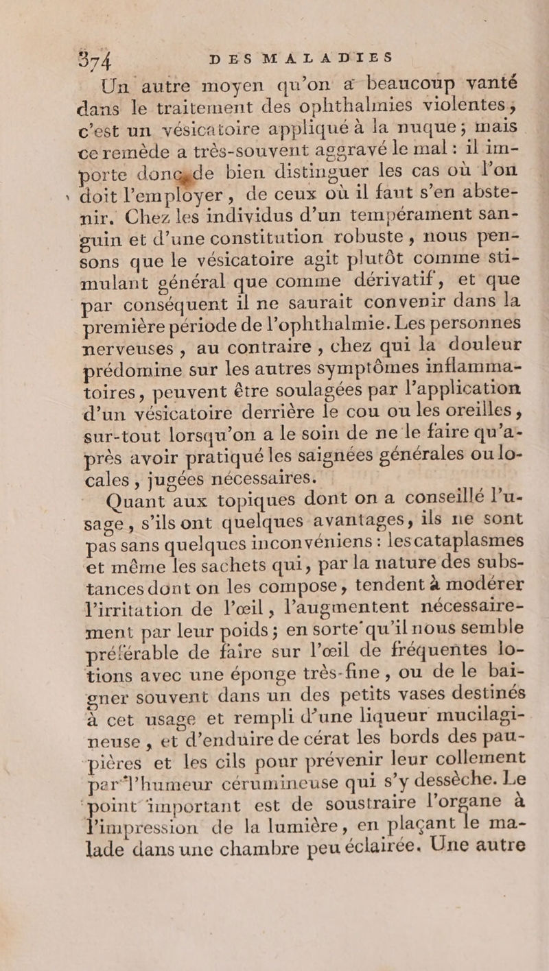 æ Un autre moyen qu’on «&amp; beaucoup vanté dans le traitement des ophthalmies violentes; c’est un vésicatoire appliqué à la nuque; mais ce remède a très-souvent aggravé le mal : il im- porte donggde bien distinguer les cas où on doit l’'employer, de ceux où il faut s’en abste- nir. Chez les individus d’un tempérament san- guin et d’une constitution robuste, nous pen- sons que le vésicatoire agit plutôt comme sti- mulant général que comme dérivatif, et que par conséquent il ne saurait convenir dans Ja première période de l’ophthalmie. Les personnes nerveuses , au contraire , chez qui la douleur prédomine sur les autres symptômes inflamma- toires, peuvent être soulagées par l'application d’un vésicatoire derrière le cou ou les oreilles, sur-tout lorsqu'on a le soin de ne le faire qu’a- près avoir pratiqué les saignées générales ou lo- cales , jugées nécessaires. Quant aux topiques dont on a conseillé l’u- sage, s'ils ont quelques avantages, ils ne sont pas sans quelques inconvéniens : lescataplasmes ‘et même les sachets qui, par la nature des subs- tances dont on les compose, tendent à modérer l'irritation de l’œil, l’augmentent nécessaire- ment par leur poids; en sorte’ qu'il nous semble préférable de faire sur l'œil de fréquentes lo- tions avec une éponge très-fine , ou de le baï- gner souvent dans un des petits vases destinés à cet usage et rempli d’une liqueur mucilagi- neuse , et d’enduire de cérat les bords des pau- per“ l'humeur cérumineuse qui s’y dessèche. Le limpression de la lumière, en plaçant le ma- lade dans une chambre peu éclairée. Une autre