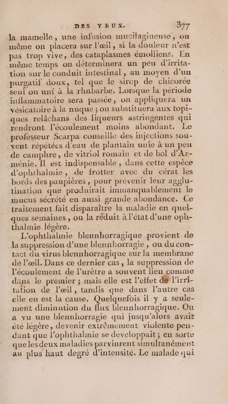 la mamelle, une infusion mucilagineuse, ou inême on placera sur l'œil, si la douleur west pas trop vive, des cataplasmes émolliens. En même temps on déterminera un péu d'irrita- tion sur le conduit intestinal, au moyen d’un purgatif doux, tel que le sirep de chicorée seul où uni à la rhubarbe. Lorsque la période inflammatoire sera passée, on applhiquera un vésicatoire à la nuque ; on substituera aux topi- ques relâchans des liqueurs astringentes qui rendront l'écoulement moins abondant. Le professeur Scarpa conseille des injections sou- vent répétées d'eau de plantain unte à un peu de camphre, de vitriol romain et de bol d'Ar- ménie. Îl est indispensable , dans cette espèce d’ophthalmie, de frotter avec du cérat les bords des paupières , pour prévenir leur agglu- tination que produirait immanquablement le mucus sécrété en aussi grande abondance. Ce traitement fait disparaître la maladie en quel- ques seinaines , ou la réduit à l'état d’une oph- thalmie lésére. | L’ophthalnie blennhorragique provient de la suppression d’une blennhorragie , ou du con- tact du virus blennhorragique sur la membrane de l’œil. Dans ce dernier cas , la suppression de l’écoulement de l’urètre a souvent lieu comme dans le premier ; mais elle est l'effet dé l'irri- tation de l'œil, tandis que dans l’autre cas elle en est la cause. Quelquefois il y a seule- ment dimination du flux blennhorragique. On a vu une blennhorragie qui jusqu'alors avait été légère, devenir extrêmement violente pen- dant que l’ophthalmie se développait ; en sorte que les deux maladies parvinrent simultanément au plus haut degré d'intensité. Le malade qui