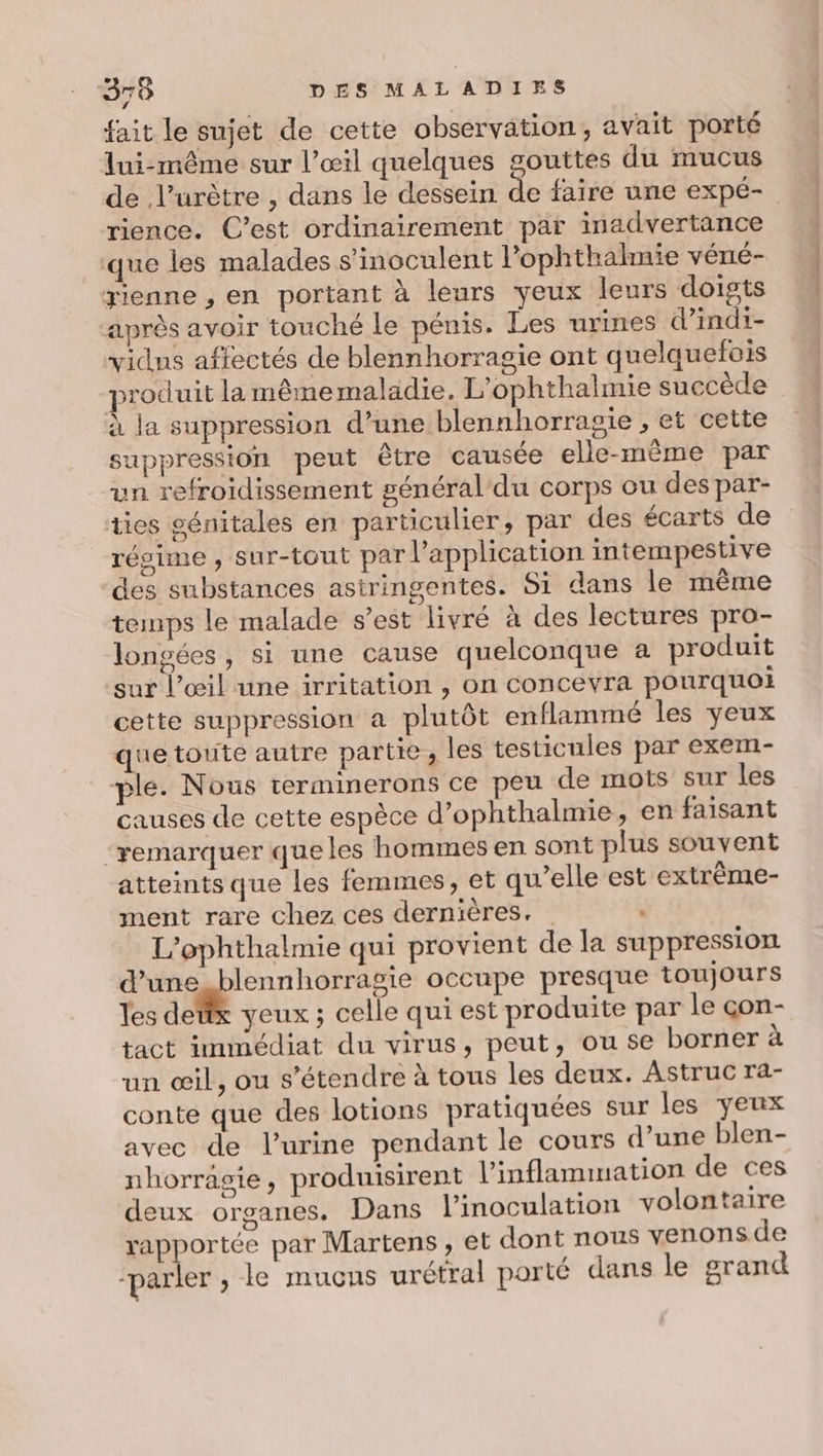 fait le sujet de cette observation, avait porté lui-même sur l’œil quelques gouttes du mucus rience. C’est ordinairement par inadvertance que les malades s’inoculent l’ophthahmie vérié- yienne , en portant à leurs yeux leurs doigts après avoir touché le pénis. Les urines d’indi- vidns affectés de blennhorragie ont quelquefois produit la même maladie. L’ophthalmie succède à la suppression d’une blennhorragie , et cette suppression peut être causée elle-même par un refroidissement général du corps ou des par- ties génitales en particulier, par des écarts de régime , sur-tout par l'application intempestive des substances astringentes. Si dans le même temps le malade s’est livré à des lectures pro- longées, si une cause quelconque a produit sur l’œil une irritation , on concevra pourquoi cette suppression a plutôt enflammé les yeux que toute autre partie, les testicules par exem- ple. Nous terminerons ce peu de mots sur les causes de cette espèce d’ophthalmie, en faisant ‘remarquer que les hommes en sont plus souvent atteints que les femmes, et qu’elle est extrème- ment rare chez ces dernières. . L’ophthalmie qui provient de la suppression d’une blennhorragie occupe presque toujours les detx yeux; celle qui est produite par le çon- tact immédiat du virus, peut, ou se borner à un œil, ou s'étendre à tous les deux. Astruc ra- conte que des lotions pratiquées sur les yeux avec de l'urine pendant le cours d’une blen- nhorragsie, produisirent l'inflanmuuation de ces deux organes. Dans l’inoculation volontaire rapportée par Martens, et dont nous venons de parler , le mucçus urétral porté dans le grand