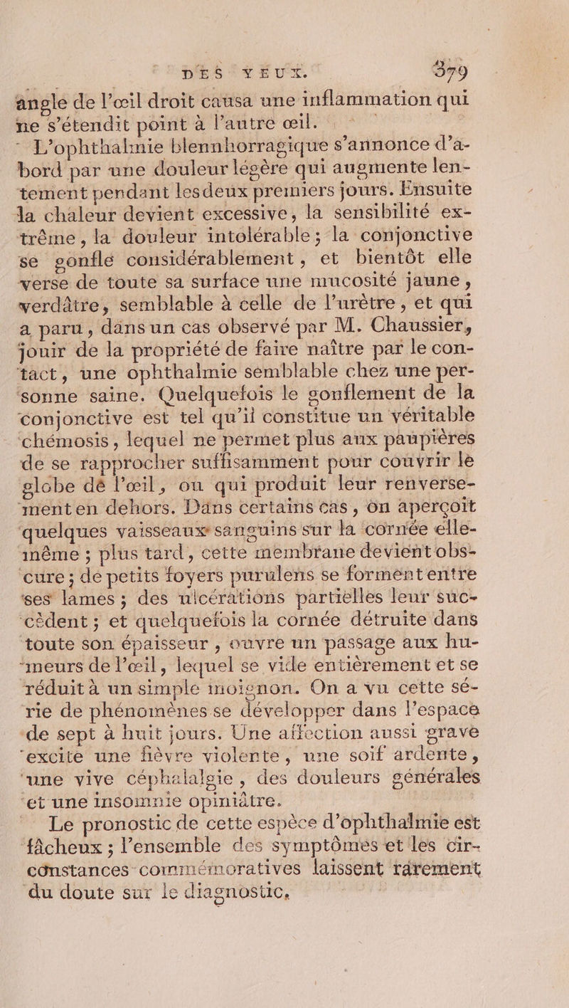 angle de l’œil droit causa une inflammation qui ne s’étendit point à l’autre œil. | - L’ophthalnie blennhorragique s’annonce d’a- bord par une douleur légère qui augmente len- tement pendant lesdeux premiers jours. Ensuite da chaleur devient excessive, la sensibilité ex- trême , la douleur intolérable; la conjonctive se gonfle considérablement, et bientôt elle verse de toute sa surface une mucosité jaune, verdâtre, semblable à celle de l’urètre , et qui a paru, dans un cas observé par M. Chaussier, jouir de la propriété de faire naître par le con- tact, une ophthalmie semblable chez une per- sonne saine. Quelquefois le souflement de la conjonctive est tel qu’il constitue un véritable ‘chémosis , lequel ne permet plus aux paupières de se rapprocher sufhisamment pour couvrir le globe dé l'œil, on qui produit leur renverse- menten dehors. Däns certains cas, ôn aperçoit quelques vaisseaux sanguins sur là cornée elle- inême ; plus tard, cette membrane devient obs- cure ; de petits foyers purulens se formententre ses lames ; des nicérations partielles leur suc- cèdent ; et quelquefois la cornée détruite dans toute son épaisseur , ouvre un passage aux hu- “meurs de l'œil, lequel se vide entièrement et se réduit à un simple moienon. On a vu cette sé- rie de phénomènes se développer dans lPespace de sept à huit jours. Une affection aussi grave “excite une fièvre violente, une soif ardente, rune vive céphalalgie, des douleurs générales ‘et une insomnie opiniatre. _ Le pronostic de cette espèce d’ophthalmie est ‘fâcheux ; l’ensemble des symptôméeset les cir- cônstances comimémoratives laissent rarement du doute sur le diagnostic,