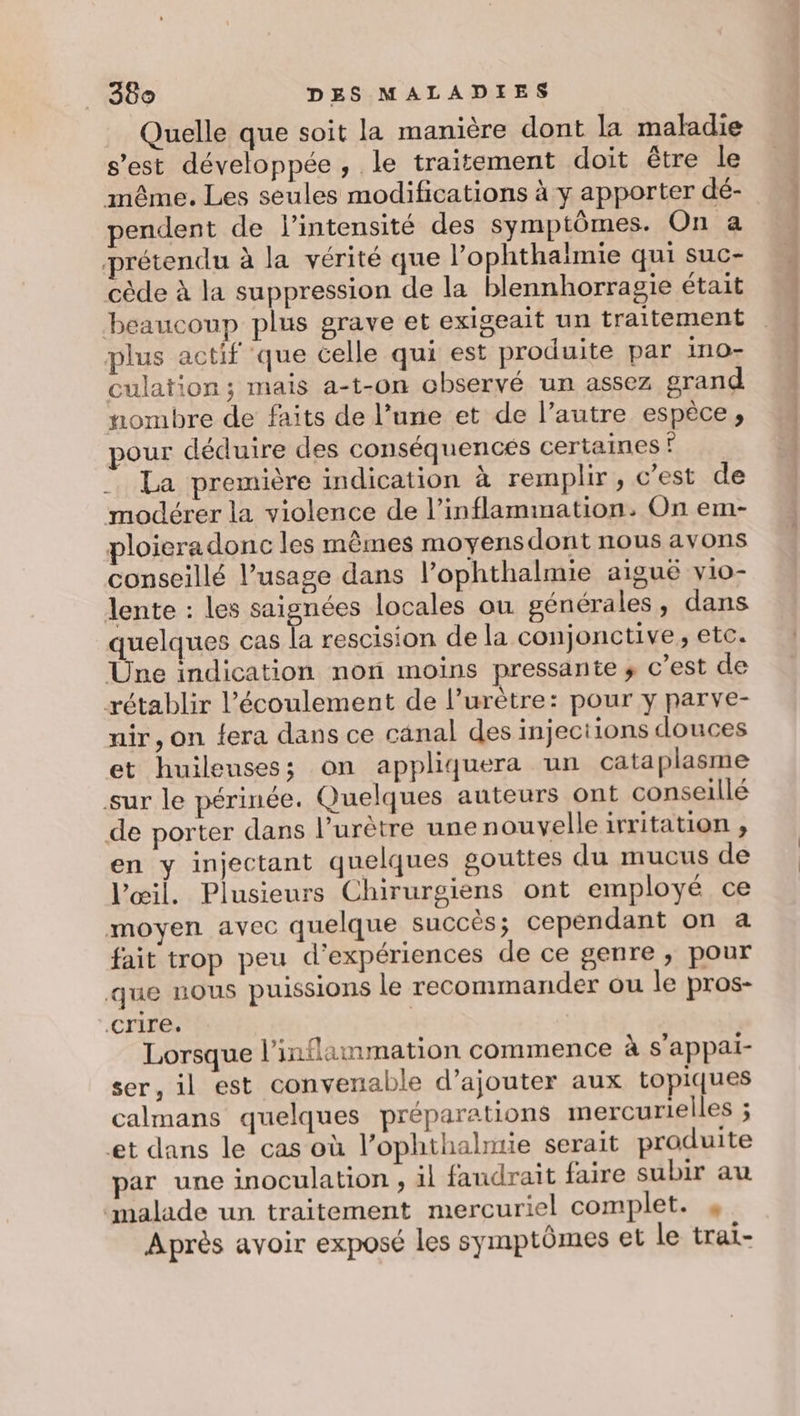 Quelle que soit la manière dont la maladie s’est développée, le traitement doit être le même. Les seules modifications à y apporter dé- pendent de l'intensité des symptômes. On a prétendu à la vérité que l’ophthaimie qui suc- cède à la suppression de la blennhorragie était beaucoup plus grave et exigeait un traitement plus actif ‘que celle qui est produite par ino- culation; mais a-t-on observé un assez grand nombre de faits de l’une et de l’autre espèce, pour déduire des conséquencés certaines © La première indication à remplir, c’est de modérer la violence de l’inflammation: On em- ploieradonc les mêmes moyens dont nous avons conseillé l’usage dans l’ophthalmie aiguë vio- lente : les saignées locales ou générales, dans quelques cas Ée rescision de la conjonctive, etc. Une indication non moins pressante ; c’est de rétablir l'écoulement de l’urètre: pour y parve- nir, on fera dans ce canal des injections douces et huileusess on appliquera un cata plasme sur le périnée. Quelques auteurs ont conseillé de porter dans l’urètre une nouvelle irritation ;, en y injectant quelques gouttes du mucus de l'œil. Plusieurs Chirurgiens ont employé ce moyen avec quelque succés; cependant on a fait trop peu d'expériences de ce genre, pour que nous puissions le recommander ou le pros- .crire. Lorsque l’inflammation commence à s’appal- ser, il est convenable d'ajouter aux topiques calmans quelques préparations mercurielles ; et dans le cas où l’ophthalmie serait produite par une inoculation , il faudrait faire subir au malade un traitement mercuriel complet. 4 Après avoir exposé les symptômes et le trai-