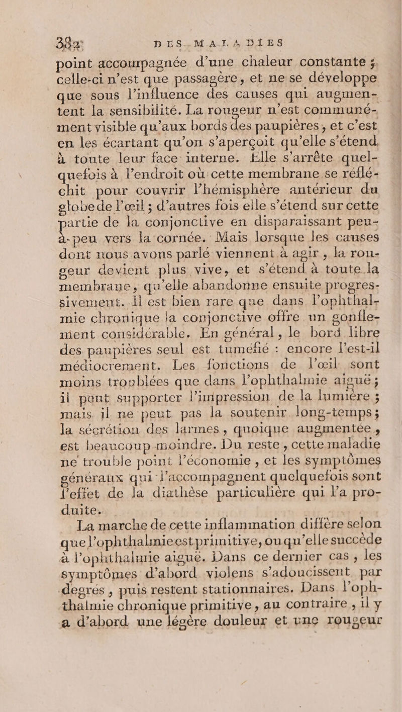 point accompagnée d’une chaleur constante ;, celle-ci n’est que passagère, et ne se développe que sous l'influence des causes qui augmen- tent la sensibilité. La rougeur n’est communé- ment visible qu'aux bords des paupières, et c’est en les écartant qu’on s'aperçoit qu’elle s'étend. à toute leur face interne. Elle s'arrête quel- quefois à l’endroit où cette membrane se réflé- chit pour couvrir lhémisphère antérieur du stobede l'œil ; d’autres fois elle s’étend sur cette partie de la conjonctive en disparaissant peu- a-peu vers la cornée. Mais lorsque les causes dont nous avons parlé viennent à agir , la rou- geur devient plus vive, et s'étend à toute.la membrane, qu’elle abandonne ensuite progres- sivement. il est bien rare que dans lophthal- mie chronique la conjonctive offre nn gonfle- ment considérable. En général, le bord libre des paupières seul est tuméfñé : encore l’est-il médiocrement. Les fonctions de l'œil sont moins troublées que dans l’ophthahuie aiguë; il peut supporter l’inipression de la lumière ; mais il ne peut pas la soutenir long-temps; la sécrétion des larmes, quoique augmentée, est beaucoup moindre. Du reste , cette maladie ne trouble point l’économie , et les symptômes énéraux qui l’accompagnent quelquefois sont l'effet de la diathèse particulière qui l’a pro- duite. dr, La marche de cette inflammation diffère selon que l’ophthalnieestprimitive, ou qu’elle succède à l’ophthalurie aigue. Dans ce dernier cas , les symptômes d’abord violens s’adoucissent par degrés , puis restent stationnaires. Dans l’oph- thalmie chronique primitive, au contraire , il y a d’abord une lésère douleur et une rougeur
