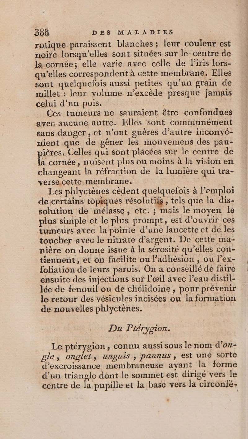 rotique paraissent blanches ; leur couleur est noire lorsqu'elles sont situées sur le: centre de la cornée; elle varie avec celle de l'iris lors- qu’elles correspondent à cette membrane. Elles sont quelquefois aussi petites qu’un grain de millet : leur volume n’excède presque jamais celui d’un pois. | Ces tumeurs ne sauraient être confondues avec aucune autre. Elles sont communément sans danger , et n’ont guères d'autre inconvé- nient que de gêner les mouvemens des pau- ières. Celles qui sont placées sur le centre de fs cornée, nuisent plus ou moins à la vision en changeant la réfraction de la lumière qui tra- verse.cette membrane. Les phlyctènes cèdent quelquefois à l’emploi de:certäins topiques résolutifs , tels que la dis- solution de mélasse, etc. ; mais le moyen le plus simple et le plus prompt, est d'ouvrir ces tumeurs avec la pointe d’une lancette et de les toucher avec le nitrate d'argent. De cette ma- nière on donne issue à la sérosité qu’elles con- tiennent, et on facilite ou l’adhésion , ou l’ex- foliation de leurs parois. On a conseillé de faire ensuite des injections sur l’œil avec l’eau distil- lée de fenouil ou de chélidoine , pour prévenir le retour des vésicules incisées ou la formation de nouvelles phlyctènes. MENÉS Du Ptérypion. Le ptérygion, connu aussi sous le nom d’on- gle, onglet, unguis , pannus, est une sorte d’excroissance membraneuse ayant la forme ‘d’un triangle dont le sommet est dirigé vers le / O 6 *, centre de la pupille et la base vers la circonfé- .