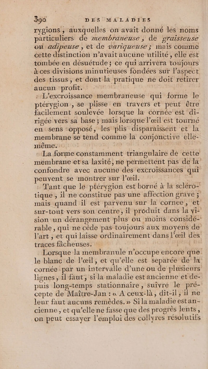 rygions , auxquelles on avait donné les noms particuliers de membraneuse , de praisseuse ou adipeuse , et de variqueuse ; mais comme cette distinction n’avait aucune utilité, elle est tombée en désuétude; ce qui arrivera toujours à ces divisions minutieuses fondées sur l’aspect des tissus ; et dont la pratique ne doit retirer aucun ‘profit. EL : L’excroissance membraneuse qui forme le ptérygion , se plisse en travers et peut être facilement soulevée lorsque la cornée est di- rigée vers sa base ; mais lorsque l’œil est tourné en: sens ‘opposé, les plis disparaissent et la membrane se tend comme la conjonctive elle- même. Le + TRES + La forme constamment triangulaire de cette membrane et sa laxité, ne permettent pas de la’ confondre avec aucune des excroissances qui peuvent se montrer sur l’œil. | SX Tant que lé ptérygion est borné à la scléro- tique , il ne constitue pas une affection grave ; mais quand il est parvenu sur la cornée, et sur-tout vers son centre, il produit dans la yi- sion ‘un dérangement plus ou moins considé- rable , qui ne cède pas toujours aux moyens de l’art ,.et qui laisse ordinairement dans l'œil des traces fâcheuses. PRRE? Lorsque la membranule n’occupe encore qne le blanc de l’œil, et qu’elle est separée de la cornée par un intervalle d’une ou de plusieurs lignes , il faut; si la maladie est ancienne et de- puis long-temps stationnaire, suivre le pré- cepte de Maître-Jan : « A ceux-là, dit-il, il ne leur faut aucuns remèdes.» Sila maladie estan- cienne , et qu’elle ne fasse que des progrès lents, on peut essayer l'emploi des collyres résolutifs