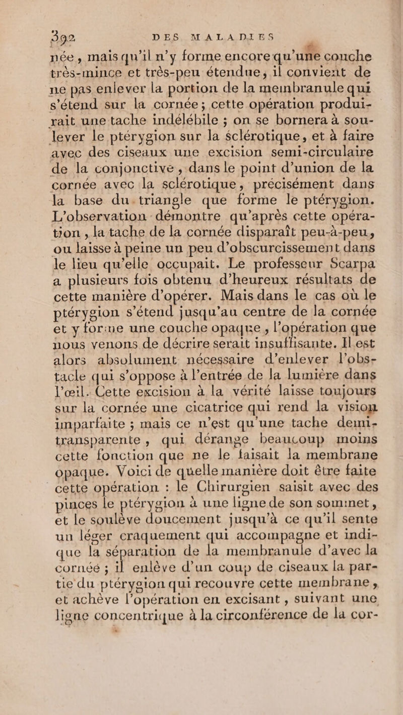 née, mais qu'il n’y forme encore qu'uñe couche très-mince et très-peu étendue, il convient de ne pas enlever la portion de la memnbranule qui s'étend sur la cornée; cette opération produi- xait une tache indélébile ; on se bornera à sou- lever le ptérygion sur la $clérotique, et à faire avec des ciseaux une excision semi-circulaire de la conjonctivé , dans le point d'union de la cornée avec la sclérotique, précisément dans la base du.triangle que forme le ptérygion. L'observation démontre qu'après cette opéra- tion , la tache de la cornée disparaît peu-à-peu., ou laisse à peine un peu d’obscurcissement dans le lieu qu’elle occupait. Le professeur Scarpa a plusieurs fois obtenu d’heureux résultats de cette manière d'opérer. Mais dans le cas où le ptérygion s'étend jusqu’au centre de la cornée et y forine une couche opaque, l’opération que nous venons de décrire serait insuflisante. Ilest alors absolument nécessaire d’enlever l'obs- tacle qui s'oppose à l’entrée de la lumiere dans l'œil. Cette excision à la vérité laisse toujours sur la cornée une cicatrice qui rend la visiow imparfaite ; mais ce n’est qu'une tache demi- transparente , qui dérange beaucoup moins cette fonction que ne le faisait la membrane opaque. Voici de quelle manière doit être faite cette opération : le Chirurgien saisit avec des pinces le ptérygion à une ligne de son sominet, et le soulève doucement jusqu’à ce qu’il sente un léser craquement qui accompagne et indi- que la séparation de la membranule d’avec la COrnÉé ; A enlève d’un coup de ciseaux la par- tie du ptérygion qui recouvre cette membrane , et achève l’opération en excisant , suivant une ligne concentrique à la circonférence de la cor- LA