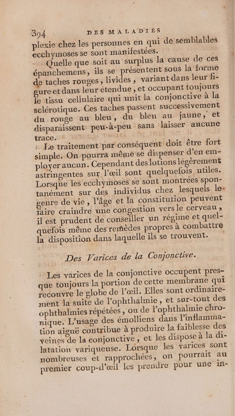 plexie chez les personnes en qui de semblables ecchymoses se sont manifestées. + Quelle que soit au surplus la cause de ces épanchemens, ils se présentent sous la forme e taches rouges, livides , variant dans leur fi- gureet dans leur étendue , et occupant toujours D tissu cellulaire qui unit la conjonctive à la sclérotique. Ces taches passent successivement du rouge au bleu, du bleu au jaune, et disparaissent: peu-à-peu sans laisser aucune trace. ssf OCR TOC. EEE TOR | fe traitement par conséquent doit être fort simple. On pourra même se dispenser d’en em- ployer aucun. Cependant des lotions légèrement astringentes Sur l'œil sont quelquefois utiles. Lorsque les ecchymoses se sont montrées SpOli- tanément sur des individus chez lesquels le+ genre de vie, l’âge et la constitution peuvent ire craindre une congestion vers le cerveau » il est prudent de conseiller un résime et quel- quefois même des remèdes propres à combattre la disposition dans laquelle ils se trouvent. | Des Varices de la Conjonctive. Les varices de la conjonctive occupent pres- que toujours la portion de cette membrane qui recouvre le globe de l’œil. Elles sont ordinaire- ment la suite de l’ophthalmie, et sur-tout des ophthalmies répétées , ou de l’'ophthalmie chro- nique. L'usage des émolliens dans l’inflamima- tion aiguë contribue à produire la faiblesse des veines de la conjonctive, et les dispose à la di- latation variqueuse. Lorsque les varices sont nombreuses et rapprochées, on pourrait au premier coup-d’œil les prendre pour une in-