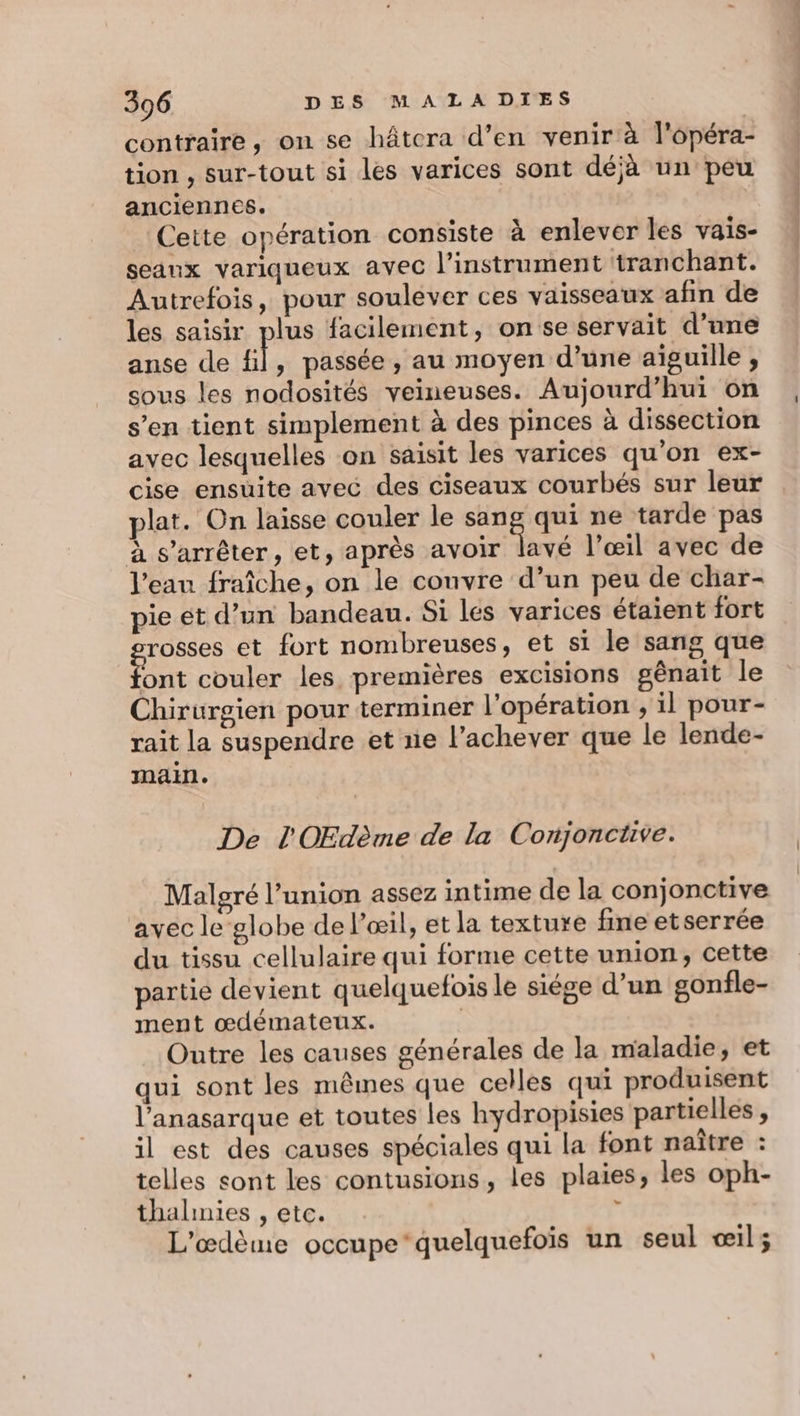 contraire, on se hâtcra d’en venir à l'opéra- tion , sur-tout si les varices sont déjà un peu anciennes. | Cette opération consiste à enlever les vais- seaux variqueux avec l'instrument tranchant. Autrefois, pour soulever ces vaisseaux afin de les saisir plus facilement, on se servait d’une anse de gl, passée , au moyen d’une aiguille ; sous les nodosités veineuses. Aujourd’hui on s’en tient simplement à des pinces à dissection avec lesquelles on saisit les varices qu'on ex- cise ensuite avec des ciseaux courbés sur leur plat. On laisse couler le Rs qui ne tarde pas à s'arrêter, et, après avoir lavé l’œil avec de l’eau fraîche, on le couvre d’un peu de char- pie et d’un bandeau. Si lés varices étaient fort rosses et fort nombreuses, et si le sang que Aus couler les premières excisions gênait le Chirurgien pour terminer l'opération ; il pour- rait la suspendre et ne l’achever que le lende- main. De l'OEdème de la Conjonctive. Malgré l’union assez intime de la conjonctive avec le globe de l'œil, et la texture fine etserrée du tissu cellulaire qui forme cette union, cette partie devient quelquefois le siége d’un gonfle- ment œdémateux. | Outre les causes générales de la maladie, et qui sont les mêmes que celles qui produisent l’anasarque et toutes les hydropisies partielles, il est des causes spéciales qui la font naître : telles sont les contusions, les plaies, les oph- thalinies , etc. i L'œdème occupe‘quelquefois un seul œil;