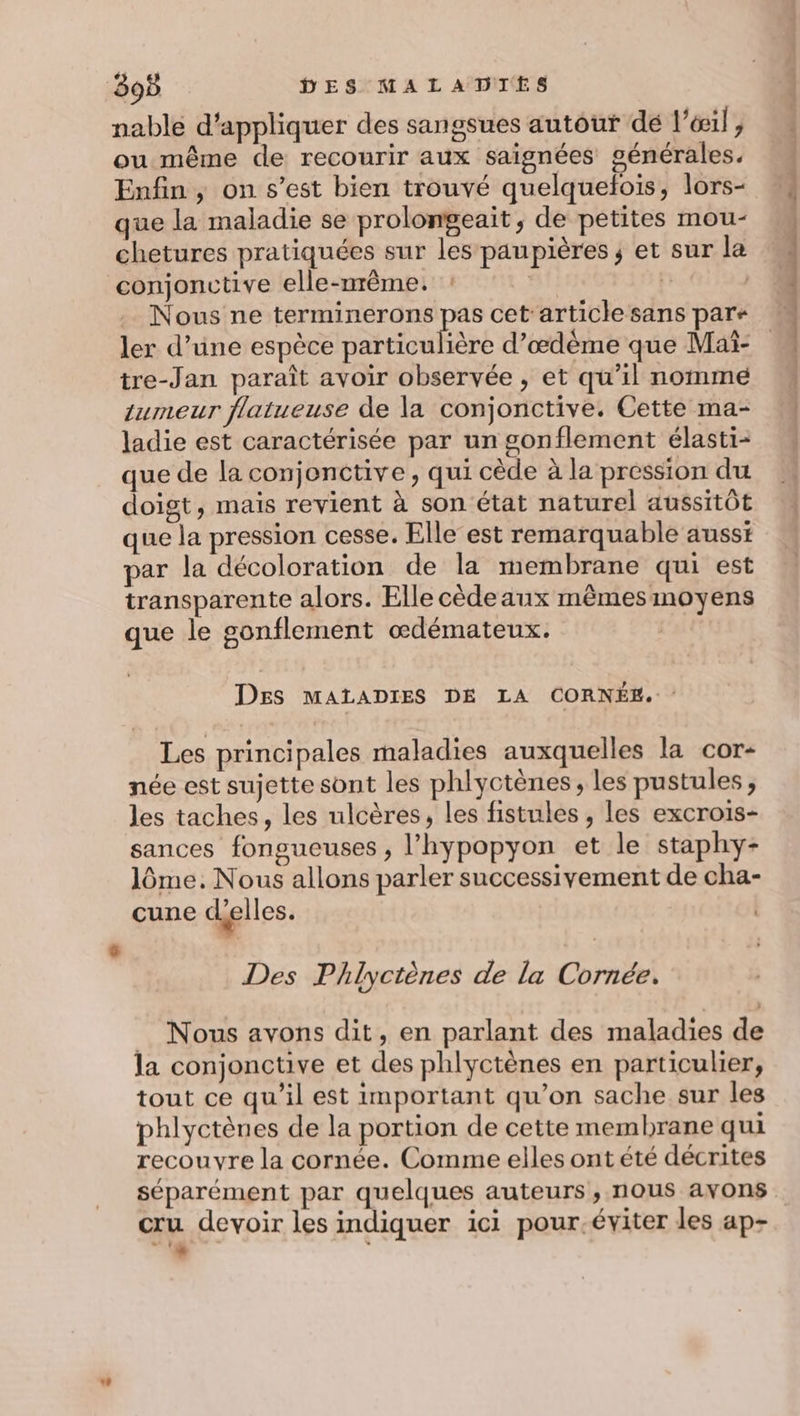 nable d'appliquer des sangsues autour dé l’éœil , ou même de recourir aux saignées générales. Enfin, on s’est bien trouvé quelquefois, lors- que la maladie se prolongeait, de petites mou- chetures pratiquées sur les paupières ; et sur la conjonctive elle-nrême. ai} L | tre-Jan paraît avoir observée , et qu’il nomme tumeur flatueuse de la conjonctive. Cette ma- ladie est caractérisée par un gonflement élasti- que de la conjonctive , qui cède à la pression du doigt, mais revient à son état naturel aussitôt que la pression cesse. Elle est remarquable ausst par la décoloration de la membrane qui est transparente alors. Elle cède aux mêmesmoyens que le gonflement œdémateux. Des MALADIES DE LA CORNÉE. Les principales maladies auxquelles la cor- née est sujette sont les phlyctènes, les pustules ; les taches, les ulcères, les fistules , les excrois- sances fongueuses ; l’hypopyon et le staphy- lôme. Nous allons parler successivement de cha- cune déelles. Des Phlyctènes de la Cornée. Nous avons dit, en parlant des maladies de la conjonctive et des phlyctènes en particulier, tout ce qu’il est important qu’on sache sur les phlyctènes de la portion de cette membrane qui recouvre la cornée. Comme elles ont été décrites séparément par quelques auteurs, nous avons cru devoir les indiquer ici pour.éviter les ap- si