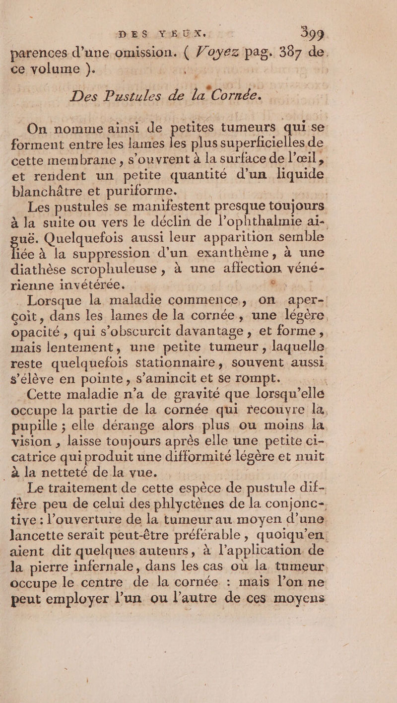 parences d’une omission. ( Voyez pag. 387 de. ce volume ). baie nn Le SR Des Pustules de la”Cornée. On nomme ainsi de petites tumeurs qui se forment entre les lames les plus superficielles de cette membrane , s'ouvrent à la surface de l'œil, et rendent un petite quantité d’un liquide blanchâtre et puriforme. | | Les pustules se manifestent presque toujours à la suite ou vers le déclin de l’ophthalmie ai- uë. Quelquefois aussi leur apparition semble iée à la suppression d'un exanthème, à une diathèse scrophuleuse , à une affection véné- rienne invétérée. es. : . Lorsque la maladie commence, on aper- çoit, dans les lames de la cornée, une légère, opacité, qui s’obscurcit davantage, et forme, mais lentement, une petite tumeur , laquelle reste quelquefois stationnaire, souvent aussi s'élève en pointe, s’amincit et se rompt. sk Cette maladie n’a de gravité que lorsqu'elle occupe la partie de la cornée qui recouvre la, pupille ; elle dérange alors plus ou moins la vision , laisse toujours après elle une petite ci- catrice qui produit une difformité légère et nuit _à la netteté de la vue. Le traitement de cette espèce de pustule dif- fère peu de celui des phlyctènes de la conjonc- tive: l'ouverture de la tumeur au moyen d’une. lancette serait peut-être préférable, quoiqu’en. aient dit quelques auteurs, à l’application de la pierre infernale, dans les cas ou la tumeur occupe le centre de la cornée : mais l’on ne peut employer l’un ou l’autre de ces moyens