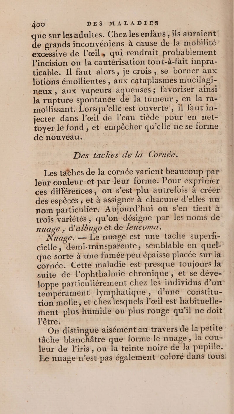 ue sur lesadultes. Chez lesenfans, ils auraient: de grands inconvéniens à cause de la mobilité excessive de l’œil, qui rendrait probablement l’incision ou la cautérisation tout-à-fait 1npra- ticable. Il faut alors, je crois, se borner aux lotions émollientes , aux cataplasmes mucilagi- neux, aux vapeurs aqueuses; favoriser ainsi la rupture spontanée de la tumeur , en la ra- mollissant. Lorsqu'elle est ouverte , il faut in- jecter dans l'œil de l’eau tiède pour en net- toyer le fond , et empêcher qu’elle ne se forme de nouveau. res | Des taches de la Cornée. Les tathes de la cornée varient beaucoup par leur couleur et par leur forme. Pour exprimer ces différences, on s’est plu autrefois à créer des espèces ; et à assigner à chacune d'elles un nom particulier. Aujourd’hui on s'en tient à trois variétés, qu’on désigne par les noms de nuase ,; d'albugo et de leucoma. _ Nuage. — Le nuage est une tache superfi- cielle, demi-transparente, semblable en quel- que sorte à une fumée peu épaisse placée sur la cornée. Cette maladie est presque toujours la suite de l’ophthalmie chronique, et se déve- loppe particulièrement chez les individus d’un’ tempérament lymphatique , d’une constitu- tion molle, et chez lesquels l'œil est habituelle- ent plus humide ou plus rouge qu'il ne doit l'être, On distingue aisément au travers dé la petite tâche blanchâtre que forme le nuage, la cou- leur de l'iris, ou la teinte noire de la pupille. Le nuage n’est pas également coloré dans tous: