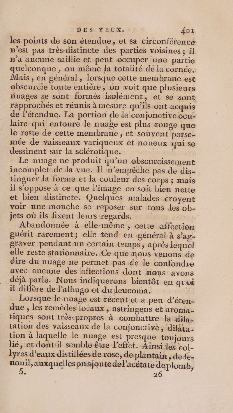 les points de son étendue, et sa circonférence m'est pas très-distincte des parties voisines ; äl n’a aucune saillie et peut occuper une partie quelconque , ou même la totalité de la cornée. Mais , en général, lorsque cette membrane est obscurcie toute entière; on voit que plusieurs nuages se sont formés isolément , et se sont rapprochés et réunis à mesure qu’ils ont acquis de l’étendue, La portion de la conjonctive ocu: laire qui entoure le nuage est plus rouge que le reste de cette membrane , et souyent parse- mée de vaisseaux variqueux et noueux qui se dessinent sur la sclérotique. | Le nuage ne produit qu’un obscurcissement incomplet de dla vue. I n'empêche pas de dis- tinguer la forme et la couleur des corps ; mais 1l s'oppose à ce que l’image en soit bien nette et bien distincte. Quelques malades croyent voir une mouche se reposer sur tous les ob- jets où ils fixent leurs regards. ja) Abandonnée à elle-même , cette affection guérit rarement; elle tend en général à s'ag- graver pendant un certain temps , après lequel elle reste stationnaire. Ce que nous venons de dire du nuage ne permet pas de le confondre avec aucune des aftections dont mous avons déjà parlé. Nous indiquerons bientôt en quoi il diffère de l'albugo et du leucoma. CEE Lorsque le nuage.est récent et a peu d’éten- due , les remèdes locaux , astringens et aroma.- tiques sont très-propres à combattre la dila- tation des vaisseaux de la conjonctive , ‘dilâta- tion à laquelle le nuage est presque toujours lié, et dontil semble être l'effet. Ainsi les col- lyres d'eaux distillées de rose, deplantain ,defe- sg auxquelles onajoutedelacétate deplomb, : 26 ;