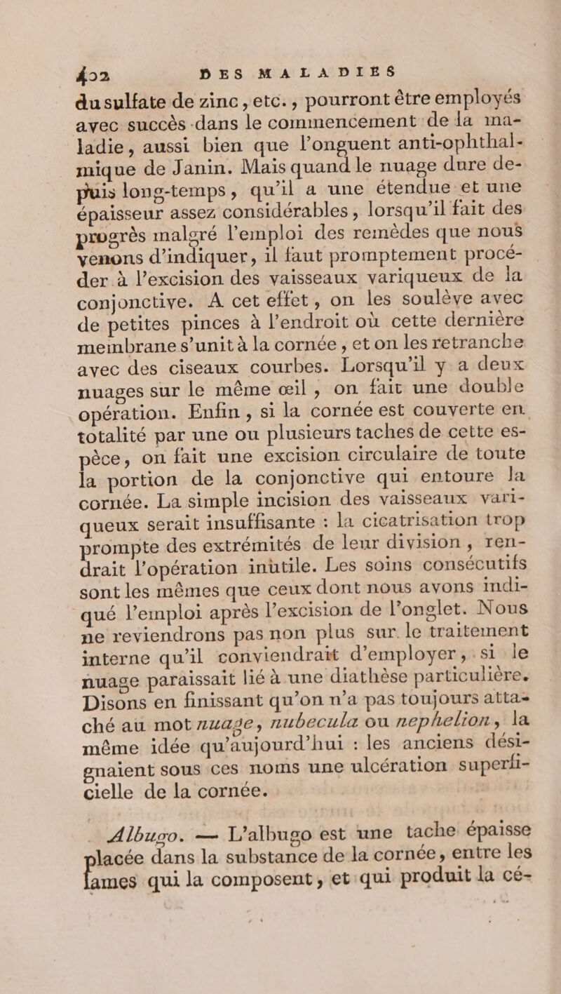 du sulfate de zinc, etc., pourront être employés avec succès -dans le commencement de da ima- ladie, aussi bien que l’onguent anti-ophthal- mique de Janin. Mais quand le nuage dure de- puis long-temps, qu’il a une étendue et une épaisseur assez considérables , lorsqu'il fait des progrès maloré l'emploi des remèdes que nous venons d'indiquer, il faut promptement procé- der à l’excision des vaisseaux variqueux de la conjonctive. A cet effet, on les soulève avec de petites pinces à l'endroit où cette dernière membrane s’unit à la cornée , et on les retranche avec des ciseaux courbes. Lorsqu'il y a deux nuages sur le même œil, on fait une double opération. Enfin, si la cornée est couverte en. totalité par une ou plusieurs taches de cette es- pèce, on fait une excision circulaire de toute la portion de la conjonctive qui entoure Ja cornée. La simple incision des vaisseaux vari- queux serait insuffisante : la cicatrisation trop prompte des extrémités de leur division, ren- drait l’opération inutile. Les soins consécutifs sont les mêmes que ceux dont nous avons indi- qué l’emploi après l’excision de l’onglet. Nous ne reviendrons pas non plus sur le traitement interne qu’il conviendrait d'employer, si le nuage paraissait lié à une diathèse particulière. Disons en finissant qu’on n’a pas toujours atta- ché au mot 442€, nubecula ou nephelion, la même idée qu’aujourd’hui : les anciens dési- gnaient sous ces noms une ulcération superii- cielle de la cornée. _ Albugo. — L’albugo est une tache épaisse lacée dans la substance de la cornée, entre les ames qui la composent, et qui produit la cé-