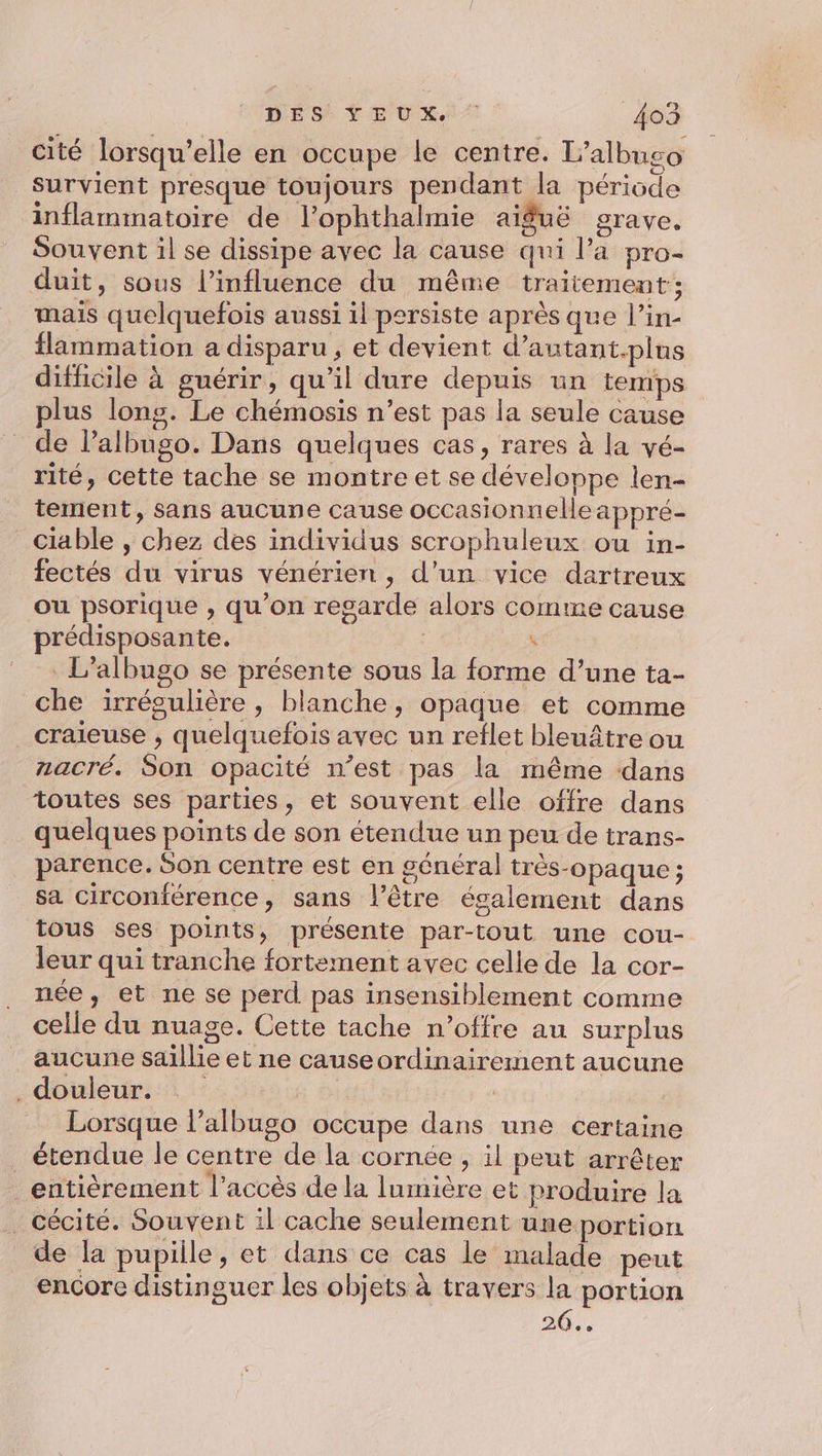 cité lorsqu'elle en occupe le centre. L’albugo survient presque toujours pendant la période inflammatoire de l’ophthalmie aiguë grave. Souvent il se dissipe avec la cause qui l’a pro- duit, sous l’influence du même traitement; mais quelquefois aussi il persiste après que l’in- flammation a disparu, et devient d’autant.plus difficile à guérir, qu’il dure depuis un temps plus lons. Le chémosis n’est pas la seule cause de l’albugo. Dans quelques cas, rares à la vé- rité, cette tache se montre et se développe len- tement, sans aucune cause occasionnelle appré- ciable , chez des individus scrophuleux ou in- fectés du virus vénérien, d’un vice dartreux ou psorique , qu’on regarde alors comme cause prédisposante. | k L’albugo se présente sous la forme d’une ta- che irrégulière , blanche, opaque et comme craieuse , quelquefois avec un reflet bleuâtre ou nacré. Son opacité n’est pas la même dans toutes ses parties, et souvent elle offre dans quelques points de son étendue un peu de trans- parence. Son centre est en général très-opaque ; sa circonférence, sans l’être également dans tous ses points, présente par-tout une cou- leur qui tranche fortement avec celle de la cor- née, et ne se perd pas insensiblement comme celle du nuage. Cette tache n’offre au surplus aucune saillie et ne causeordinairement aucune . douleur. | Lorsque l’albugo occupe dans une certaine étendue le centre de la cornée , il peut arrêter entièrement l'accès de la lumière et produire la _ cécité. Souvent il cache seulement une portion de la pupiile, et dans ce cas le malade peut encore distinguer les objets à travers la portion 26...