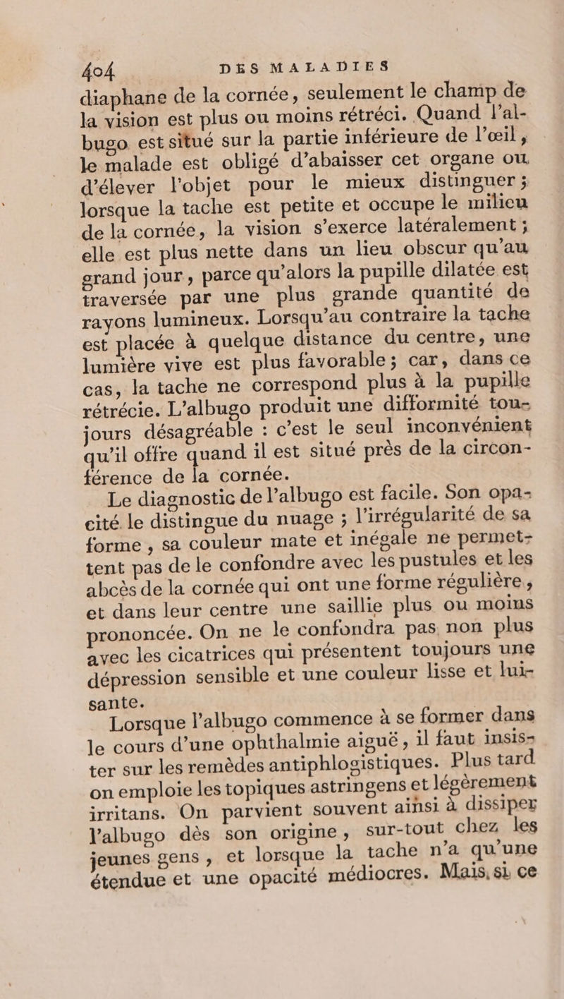 diaphane de la cornée, seulement le champ de la vision est plus ou moins rétréci. Quand lal- bugo est situé sur la partie inférieure de l’œil , le malade est obligé d’abaisser cet organe où d'élever l'objet pour le mieux distinguer ; lorsque la tache est petite et occupe le milieu de la cornée, la vision s'exerce latéralement ; elle est plus nette dans un lieu obscur qu’au grand jour , parce qu’alors la pupille dilatée est traversée par une plus grande quantité de rayons lumineux. Lorsqu’au contraire la tache est placée à quelque distance du centre, une lumière vive est plus favorable; car, dans ce cas, la tache ne correspond plus à la pupille rétrécie. L’albugo produit une difformité tou- jours désagréable : c'est le seul inconvénient qu'il offre quand il est situé près de la circon- férence de la cornée. Le diagnostic de l’albugo est facile. Son opa- cité le distingue du nuage ; l'irrégularité de sa forme , sa couleur mate et inégale ne permet- tent pas de le confondre avec les pustules et les abcès de la cornée qui ont une forme régulière ; et dans leur centre une saillie plus ou moins prononcée. On ne le confondra pas non plus avec les cicatrices qui présentent toujours une dépression sensible et une couleur lisse et lui- sante. Lorsque l’albugo commence à se former dans le cours d’une ophthalmie aiguë, il faut insis- ter sur les remèdes antiphlogistiques. Plus tard on emploie les topiques astringens et légèrement irritans. On parvient souvent ainsi à dissiper l’albugo dès son origine, sur-tout chez les jeunes gens , et lorsque la tache n’a qu’une étendue et une opacité médiocres. Mais, si ce