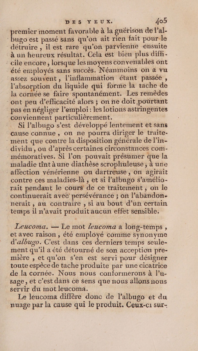 premier moment favorable à la guérison de l’al- bugo est passé sans qu’on ait rien fait pour:le détruire , il est rare qu’on parvienne érisuite à un heureux résultat. Céla est bien plus diffi- ‘ cile encore, lorsque les moyens converiables ont été employés sans succès. Néanmoins on a vu assez souvent , l’inflammation étant passée , l'absorption du liquide qui forme la tache de la cornéé se faire spontanément. Les remèdes -ont peu d'efficacité alors ; on ne doit poürtant pas én négliger l’emploi : les lotions astringentes conviennent particulièrement. | ( Si l’albugo s’est développé lentement et sans cause connue, on ne pourra diriger le traite- - ment que contre la disposition générale de l’in- dividu , ou d’après certaines circonstances com- mémoratives. Si l’on pouvait présumer que la maladie tint à une diathèse scropliuleuse ; à une affection vénérienne ou dartreuse, on agirait contre ces maladies-là , et si l'albugo s’amélio- rait pendant le cours de ce traitement ; on le continuerait avec persévérance ; on l’abandon- neraïit , au contraire , si au bout d’un certain temps il n’avait produit aucun effet sensible. Teucoma. — Le mot /eucoma a long-témps, et avec raison , été employé comme synonyme d’albugo. C’est dans ces derniers temps seule- ment qu'il a été détourné de son acception pre- mière , et qu’on s'en est servi pour désigner toute espèce de tache produite par une cicatrice de la cornée. Nous nous conformerons à l’u- sage, et c’est dans ce $ens que nous allons nous servir du mot leucoma. | Le léucoma diffère donc de l’albugo et du nuage par la cause qui le produit. Ceux-c1 sur-