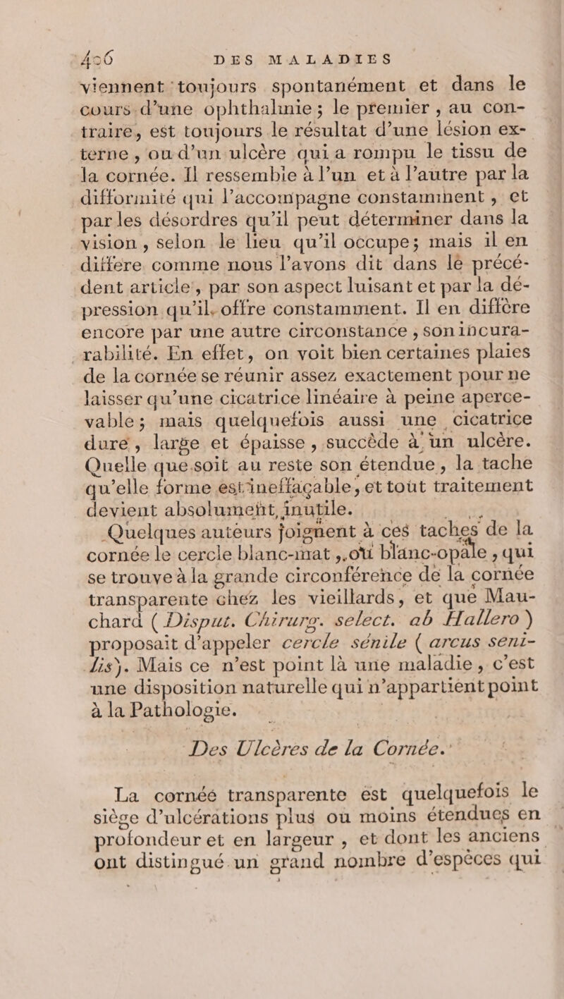 viennent toujours spontanément et dans le cours.d’une ophthalhnie ; le premier , au con- traire, est toujours le résultat d’une lésion ex- terne , ou d’un ulcère qui a rompu le tissu de la cornée. Il ressembie à l’un et à l’autre par la difformité qui l’accompagne constammnent , et par les désordres qu’il peut déterminer dans la vision , selon le lieu qu’il occupe; mais il en differe comme nous l’avons dit dans le précé- dent article, par son aspect luisant et par la dé- pression qu'il. offre constamment. Il en diftère encore par une autre circonstance ; Son 1ncura- _rabilité. En effet, on voit bien certaines plaies de la cornée se réunir assez exactement pour ne laisser qu’une cicatrice linéaire à peine aperce- vable; mais quelquefois aussi une cicatrice dure , large et épaisse , succède à un ulcère. Quelle que.soit au reste son étendue, la tache qu’elle forme estineffaçable, et toüt traitement devient absolumeñt, inutile. UE Quelques autèurs joignent à ces taches de la cornée le cercle blanc-mat ,,oi blanc-opa e,qui se trouve à la grande circonférence de la cornée transparente chez les vieillards, et que Mau- chard ( Disput. Chirure. select. ab Hallero ) proposait d'appeler cercle sénile ( arcus seni- disÿ. Mais ce n’est point là une maladie, c’est une disposition naturelle qui n’appartient point à la Pathologie. | | Des Ulcères de la Cornée. La cornéé transparente ést quelquefois le siège d’ulcérations plus où moins étendues en profondeur et en largeur , et dont les anciens ont distingué un grand nombre d'espèces qui