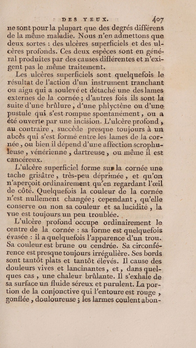 ne sont pour la plupart que des degrés différens de la même maladie. Nous n’en admettons que deux sortes : des ulcères superficiels et des ul- cères profonds. Ces deux espèces sont en géné- ral produites par des causes différentes et n’exi- gent pas le même traitement. | Les ulcères superficiels sont quelquefois. le résultat de l’action d’un instrument tranchant ou aigu qui a soulevé et détaché une des lames externes de la cornée; d’autres fois ils sont la suite d’une brûlure ;, d’une phlyctène ou d’une pustule qui s’est rompue spontanément, ou a été ouverte par une incision. L’ulcère profond ; au contraire , succède presque toujours à ux abcès qui s’est formé entre les lames de la cor- née , ou bien il dépend d’une affection scrophu- Teuse , vénérienne , dartreuse , ou même il est cancéreux. + L’ulcère superficiel forme sur la cornée une tache grisâtre , très-peu déprimée , et qu’on n’aperçoit ordinairement qu’en resardant l’œil de côté. Quelquefois la couleur de la cornée n’est nullement changée; cependant , qu’elle conserve ou non sa couleur et sa lucidité , la vue est toujours un peu troublée. L'ulcère profond occupe ordinairement le centre de la cornée : sa forme est quelquefois évasée : il a quelquefois l'apparence d’un trou. Sa couleur est brune ou cendrée. Sa circonfé- rence est presque toujours irrégulière. Ses bords sont tantôt plats et tantôt élevés. Il cause des douleurs vives et lancinantes, et, dans quel- ques cas , une chaleur brûlante. Il s’exhale de sa surface un fluide séreux et purulent. La por- tion de la conjonctive qui l’entoure est rouge , gonflée , douloureuse ; les larmes coulent abon-