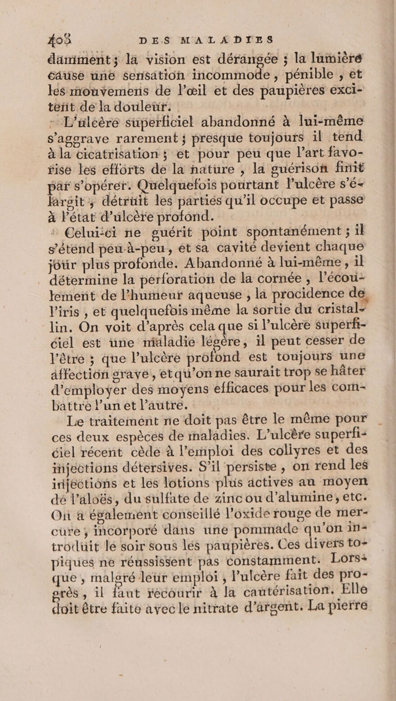 damiment; la vision est dérangée ; la lamièré causé unë sensation incommode, pénible ; et les mouvemens de l’œil et des paupières exci- tent de la douleur. | - L’uleère superficiel abandonné à lui-même s’agerave rarement ; presque toujours il tend à la cicatrisation ; ét pour peu que l’art favo- sise les efforts de la nature , la guérison finit pâr s’opérer. Quelquefois pourtant l’ulcère s'é- laroit ; détrüit les partiés qu’il occupe et passe à l’état d’ulcère profond. » Celuiéi ne guérit point spontanément ; il s'étend péu-à-peu, ét sa cavité devient chaque jour plus profonde. Abandonné à lui-même , il détermine la pérforation de la cornée , l'écou- temeñt de l'humeur aqueuse , la procidence de, l'iris , et quelquefois même la sortie du cristal- lin. On voit d’après cela que si l’ulcère superf- éiél est üne midladie légère, il peut cesser de l'être ; que l’ulcére profond est toujours une affection grave, etqu'onne saurait trop se hâter d'employer des moyens efficaces pour les com- battre l’un et l'autre. Le traitement ne doit pas être le même pour ces deux espèces de maladies. L’ulcère superfi- ciel récent cède à l'emploi des coliyres et des injections détersives. S'il persiste , on rend les iijections et les lotions plus actives au moyen dé l’aloës, du sulfate de zinc ou d’alumine; etc. Où à également conseillé l’oxide rouge de mer- cure ; incorporé dans uné pommade qu’on in- trodüit le soir Sous lés paupières. Ces divers to- piques ne réussissent pas constamment. Lors+ que ; malsré leür emploi ; lulcère fait des pro- orès , il faut recourir à la cautérisation, Elle doit être faite avecle nitrate d'argent. La pierre