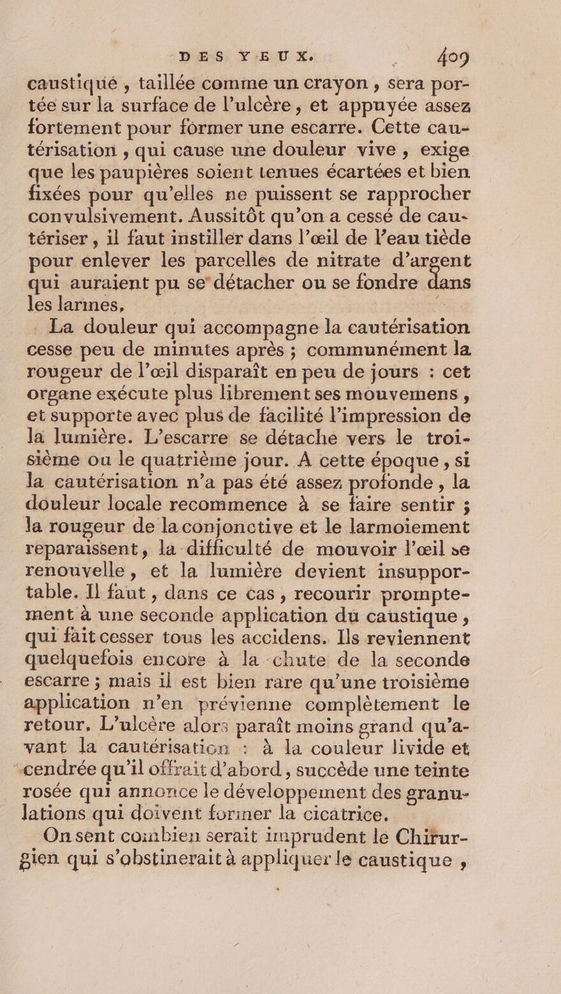caustiqué ,; taillée comme un crayon, sera por- tée sur la surface de l’ulcère , et appuyée assez fortement pour former une escarre. Cette cau- térisation , qui cause une douleur vive, exige que les paupières soient tenues écartées et bien fixées pour qu’elles ne puissent se rapprocher convulsivement. Aussitôt qu’on a cessé de cau- tériser , il faut instiller dans l’œ1il de l’eau tiède pour enlever les parcelles de nitrate d’argent qui auraient pu se’ détacher ou se fondre dans les larmes, La douleur qui accompagne la cautérisation cesse peu de minutes après ; communément la rougeur de l’œil disparaît en peu de jours : cet organe exécute plus librement ses mouvemens, et supporte avec plus de facilité l’impression de la lumière. L’escarre se détache vers le troi- sème ou le quatrième jour. À cette époque , si la cautérisation n’a pas été assez profonde , la douleur locale recommence à se faire sentir ; la rougeur de laconjonctive et le larmoiement reparaissent, la difhiculté de mouvoir l’œil se renouvelle, et la lumière devient insuppor- table. Il faut , dans ce cas , recourir prompte- ment à une seconde application du caustique , qui fait cesser tous les accidens. Ils reviennent quelquefois encore à la chute de la seconde escarre ; maïs 1l est bien rare qu’une troisième application n’en prévienne complètement le retour, L’ulcère alor: paraît moins grand qu'’a- vant la cautérisation : à la couleur livide et “cendrée qu'il offrait d’abord , succède une teinte rosée qui annonce le développement des granu- lations qui doivent foriner la cicatrice. Onsent coinbien serait imprudent le Chirur- gien qui s’obstinerait à appliquer le caustique ,