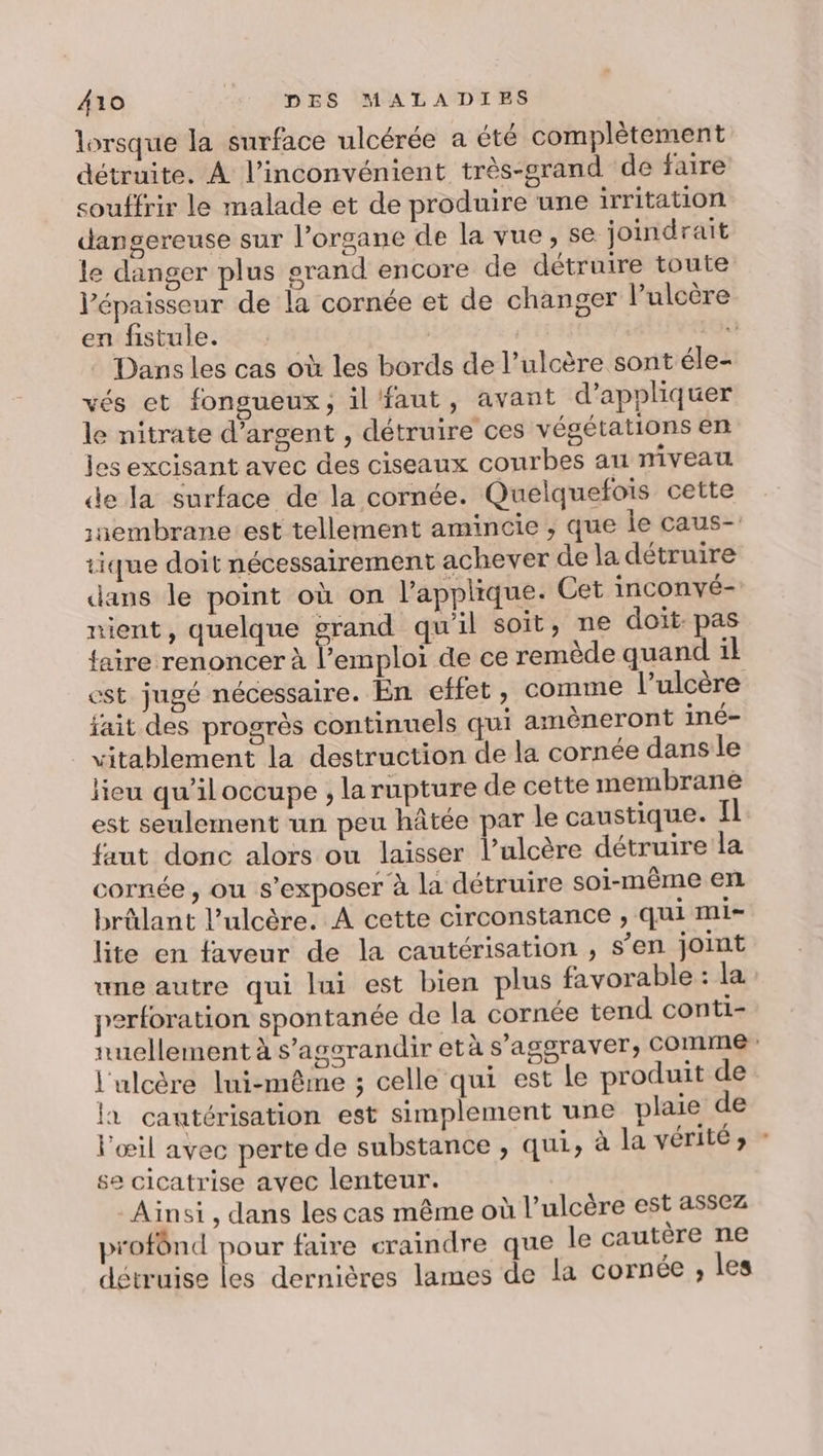 lorsque la surface ulcérée a été complètement détruite. À l’inconvénient très-grand de faire souffrir le malade et de produire une irritation dangereuse sur l'organe de la vue, se joindrait le danger plus grand encore de détruire toute l'épaisseur de la cornée et de changer lPulcère en fistule. | : Dans les cas où les bords de l’ulcère sont éle- vés et fongueux, il'faut, avant d'appliquer le nitrate d'argent , détruire ces végétations en les excisant avec des ciseaux courbes au niveau de la surface de la cornée. Quelquefois cette :aembrane:est tellement amincie , que le caus- tique doit nécessairement achever de la détruire dans le point où on l’applique. Cet inconvé- nient, quelque grand qu'il soit, ne doit: pas faire renoncer à Lertyles de ce remède quand 1l est jugé nécessaire. En effet, comme l’ulcère fait des progrès continuels qui amèneront iné- vitablement la destruction de la cornée dans le lieu qu’il occupe , la rupture de cette membrane est seulement un peu hâtée par le caustique. Il faut donc alors ou laisser l’ulcère détruire la cornée, ou s’exposer à la détruire soi-même en brûlant l’ulcère. A cette circonstance , qui mi- lite en faveur de la cautérisation , s’en joint “ne autre qui lui est bien plus favorable : la perforation spontanée de la cornée tend conti- nuellement à s’agsrandir età s’aggraver, COMME” l'ulcère lui-même ; celle qui est le produit de la cautérisation est simplement une plaie de l'œil avec perte de substance , qui, à la vérité» - se cicatrise avec lenteur. Ainsi, dans les cas même où l’ulcère est assez profônd pour faire craindre que le cautère ne détruise les dernières lames de la cornée ; les