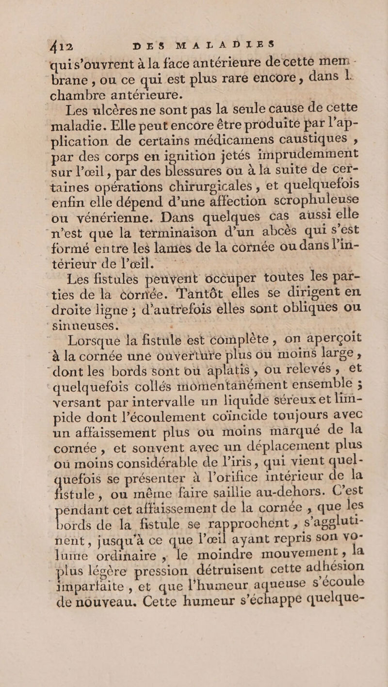 quis’ouvrent à la face antérieure de cette mem - brane , ou ce qui est plus rare encore, dans L: chambre antérieure. Les ulcères ne sont pas la seule cause de cette maladie. Elle peut encore être produité par l'ap- plication de certains médicamens caustiques ; par des corps en ignition jetés imprudemment sur l'œil, par des blessures ou à la suite de cer- taines opérations chirurgicales , et quelquefois enfin elle dépend d’une affection scrophuleuse où vénérienne. Dans quelques cas aussi elle “n’est que la terminaison d’un abcès qui s'est formé entre les lamies de la cornée ou dans l’in- térieur de l’œil. ALT Les fistules peuvent occuper toutes les par- ties de la cornée. T'antôt elles se dirigent en droite ligne ; d'autrefois elles sont obliques ou ‘sinueuses. — Lorsque la fistule est complète, on aperçoit ‘à la cornée uné ouverture plus ou moins large, “dont les bords sont où aplatis, ou relevés, et quelquefois collés momentanément ensemble ; versant par intervalle un liquide séreux et lim- pide dont l’écoulement coïncide toujours avec un affaissement plus où moins marqué de la cornée , et souvent avec un déplacement plus où moins considérable de l'iris, qui vient quel- uefois se présenter à l’orifice intérieur de la fistule, où même faire saillie au-dehors. C'est endant cet affaissement de la cornée , que les borde de la fistule se rapprochent , s’aggluti- nent, jusqu'à ce que l'œil ayant repris SON VO- lume ordinaire ; le moindre mouvement ; la plus légère pression détruisent cette adhésion imparfaite , et que l’humeur aqueuse s'écoule de nouveau. Cette humeur s'échappe quelque-