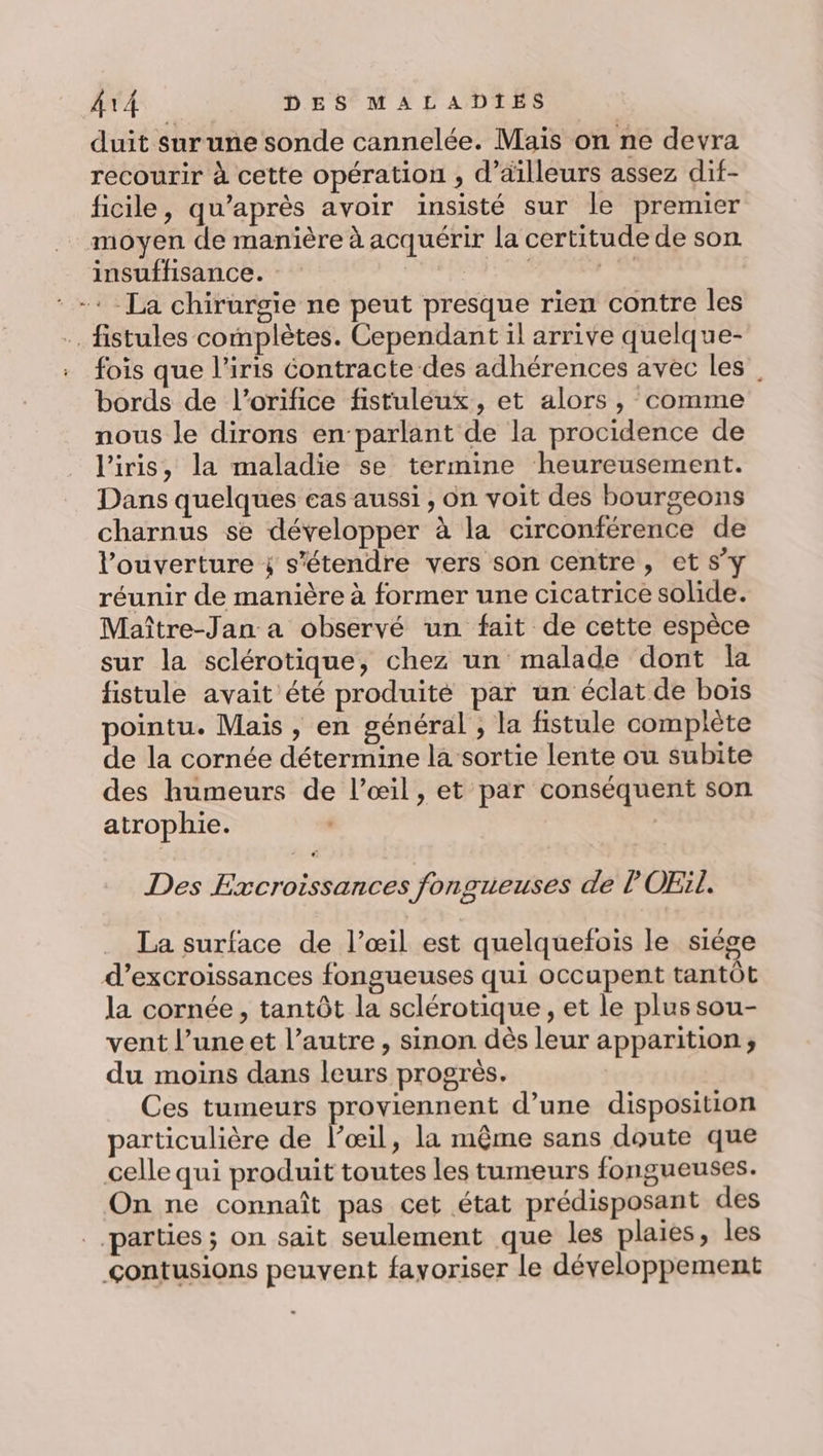 duit sur une sonde cannelée. Mais on ne devra recourir à cette opération , d’ailleurs assez dif- ficile, qu'après avoir insisté sur le premier moyen de manière à acquérir la certitude de son insuffisance. | Mes : + La chirurgie ne peut presque rien contre les .. fistules complètes. Cependant il arrive quelque- fois que l'iris contracte des adhérences avec les, bords de l’orifice fistuleux, et alors, comme nous le dirons enparlant de la procidence de l'iris, la maladie se termine heureusement. Dans quelques cas aussi , on voit des bourgeons charnus se développer à la circonférence de l'ouverture ÿ s'étendre vers son centre, et S'y réunir de manière à former une cicatrice solide. Maître-Jan a observé un fait de cette espèce sur la sclérotique, chez un malade dont la fistule avait été produité par un éclat de bois pointu. Mais, en général , la fistule complète de la cornée détermine la sortie lente ou subite des humeurs de l’œil, et par conséquent son atrophie. | Des Excroissances fongueuses de l'OEil. La surface de l’œil est quelquefois le siège d’excroissances fongueuses qui occupent tantôt la cornée, tantôt la sclérotique , et le plus sou- vent l’une et l’autre , sinon dès leur apparition, du moins dans leurs progrès. Ces tumeurs proviennent d’une disposition particulière de l’œil, la même sans doute que celle qui produit toutes les tumeurs fongueuses. On ne connaît pas cet état prédisposant des parties ; on sait seulement que les plaies, les çontusions peuvent favoriser le développement