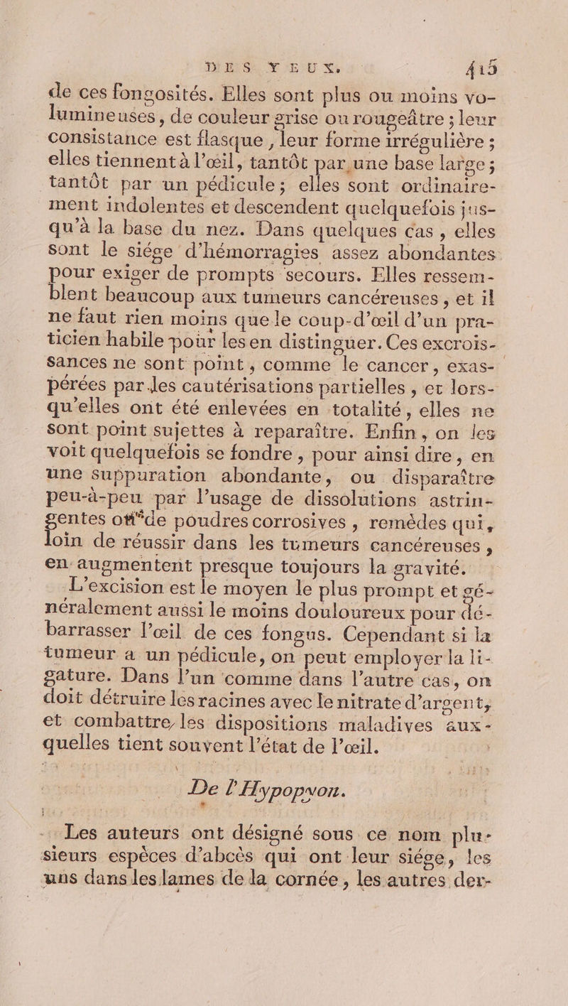 de ces fongosités. Elles sont plus ou moins vo- lumineuses, de couleur grise ou rougeâtre ; leur Consistance est flasque , leur forme irrégulière ; elles tiennent à l’œil, tantôt par une base large ; tantôt par un pédicule; elles sont ordinaire- ment indolentes et descendent quelquefois jus- qu'à la base du nez. Dans quelques cas , elles sont le siége d’hémorragies assez abondantes pour exiger de prompts secours. Elles ressem- blent beaucoup aux tumeurs cancéreuses , et il ne faut rien moins que le coup-d’œil d’un pra- ticien habile pour lesen distinguer. Ces excrois- Sances ne sont point, comme le cancer, exas- pérées par des cautérisations partielles , et lors- qu'elles ont été enlevées en totalité, elles ne sont point sujettes à reparaître. Enfin, on les voit quelquefois se fondre , pour ainsi dire , en une suppuration abondante, ou disparaître peu-à-peu par l’usage de dissolutions astrin- gentes o#°de poudres corrosives | remèdes qui, loin de réussir dans les tumeurs cancéreuses à en augmentent presque toujours la gravité. L'excision est le moyen le plus prompt et gé- néralement aussi le moins douloureux pour dé- barrasser œil de ces fongus. Cependant si la tumeur à un pédicule, on peut employer la li- gature. Dans l’un comme dans l’autre cas, on doit détruire les racines avec le nitrate d'argent, et combattre les dispositions maladives aux- quelles tient souvent l’état de l'œil. De l 'Hypopvou. % | À 747% Les auteurs ont désigné sous ce nom plu- sieurs espèces d’abcès qui ont leur siégse, les uns dans les lames de la cornée, les autres der-