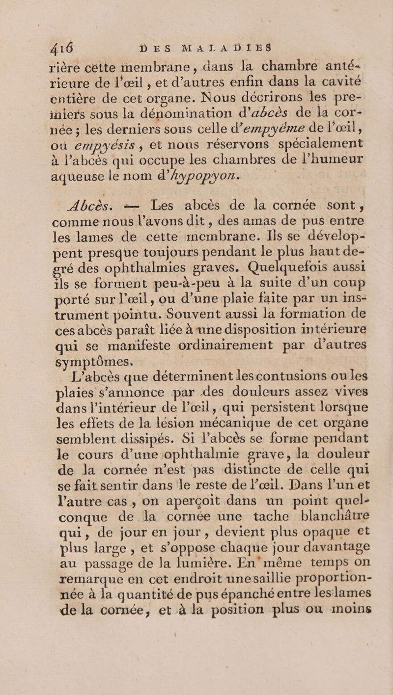 rière cétte membrane, dans la chambre anté- rieure de l'œil , et d’autres enfin dans la cavité entière de cet organe. Nous décrirons les pre- iniers sous la dénomination d’abcès de la cor- née ; les derniers sous celle d’empyéme de l'œil, où empyésis , et nous réservons spécialement à l’abcès qui occupe les chambres de l'humeur aqueuse le nom d’Æypopyon. Abcès. =— Les abcès de la cornée sont, comme nous l’avons dit , des amas de pus entre les lames de cette membrane. Ils se dévelop- pent presque toujours pendant le plus haut de- gré des ophthalmies graves. Quelquefois aussi ils se forment peu-à-peu à la suite d’un coup porté sur l'œil, ou d’une plaie faite par un ins- trument pointu. Souvent aussi la formation de ces abcès paraît liée à une disposition intérieure qui se manifeste ordinairement par d’autres symptômes. | L’abcès que déterminent lescontusions ou les plaies s'annonce par des douleurs assez vives dans l’intérieur de l'œil, qui persistent lorsque les effets de la lésion mécanique de cet organe semblent dissipés. Si l’abcès se forme pendant le cours d’une ophthalmie grave, la douleur de la cornée n’est pas distincte de celle qui se fait sentir dans le reste de l’œ1l. Dans l’unet l’autre cas , on aperçoit dans un point quel- conque de la cornée une tache blanchâtre qui, de jour en jour, devient plus opaque et plus large , et s’oppose chaque jour davantage au passage de la lumière. En'même temps on remarque en cet endroit unesaillie proportion- née à la quantité de pus épanché entre leslames de la cornée, et à la position plus ou moins