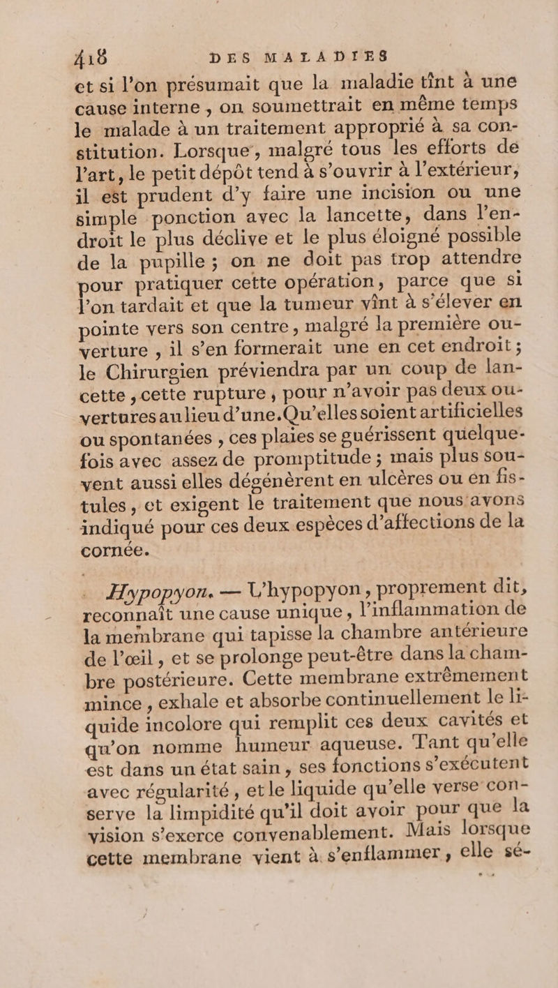 et si l’on présumait que la maladie tint à une cause interne , on soumettrait en même temps le malade à un traitement approprié à sa con- stitution. Lorsque, malgré tous les eflorts de l'art, le petit dépôt tend à s’ouvrir à l'extérieur, il est prudent d’y faire une incision ou une simple ponction avec la lancette, dans l’en- droit le plus déclive et le plus éloigné possible de la pupille; on ne doit pas trop attendre pour pratiquer cette opération, parce que si l’on tardait et que la tumeur vint à s'élever en pointe vers son centre ; malgré la première ou- verture , il s’en formerait une en cet endroit ; le Chirurgien préviendra par un coup de lan- cette , cette rupture, pour n’avoir pas deux ou- verturesaulieu d’une.Qu’elles soient artificielles ou spontanées , ces plaies se guérissent quelque- fois avec assez de promptitude ; mais plus sou- vent aussi elles dégénèrent en ulcères ou en fis- tules , et exigent le traitement que nous avons indiqué pour ces deux espèces d’aftections de la cornée. Hypopyon. — L'hypopyon, proprement dit, reconnaît une cause Unique ; l’inflammation de la membrane qui tapisse la chambre antérieure de l'œil , et se prolonge peut-être dans la cham- bre postérieure. Cette membrane extrêmement mince , exhale et absorbe continuellement le li- quide incolore qui remplit ces deux cavités et qu'on nomme humeur aqueuse. Tant qu'elle est dans un état sain, ses fonctions s’exécutent avec régularité , et le liquide qu’elle verse con- serve la limpidité qu'il doit avoir pour que la vision s'exerce convenablement. Mais lorsque cette membrane vient à s’enflammer, elle sé-