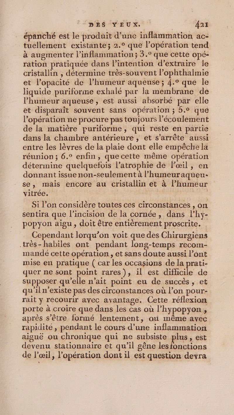 épanché est le produit d’une inflammation ac- tuellement existante; 2.° que l’opération tend à augmenter l’inflammation; 3.° que cette opé- ration pratiquée dans l’intention d'extraire le cristallin , détermine très-souvent l’ophthalmie et l’opacité de l’humeur aqueuse ; 4.° que le liquide puriforme exhalé par la membrane de lhumeur aqueuse , est aussi absorbé par elle et disparaît souvent sans opération ; 5.0 que l’opération ne procure pas toujours l’écoulement de la matière puriforme, qui reste en partie dans la chambre antérieure , et s’arrête aussi entre les lèvres de la plaie dont elle empêche la réunion ; 6.° enfin, que cette même opération détermine quelquefois l’atrophie de l'œil, en donnant issue non-seulement à l’humeuraqueu- se, mais encore au cristallin et à l’humeéur vitrée. RE no Si l’on considère toutes ces circonstances , on sentira que l’incision de la cornée, dans l’hy- popyon aigu, doit être entièrement proscrite. Cependant lorqu’on voit que des Chirurgiens très-habiles ont pendant long-temps recom- mandé cette opération, et sans doute aussi l’ont mise en pratique ( car les occasions de la prati- quer ne sont point rares), il est difficile de supposer qu’elle n’ait point eu de succès , et qu’il n’existe pas des circonstances où l’on pour- rait y recourir avec avantage. Cette réflexion porte à croire que dans les cas où l’hypopyon, après s'être formé lentement, où même avec rapidité, pendant le cours d’une inflammation aiguë ou chronique qui ne subsiste plus, est devenu stationnaire et qu’il gêne lestonctions de l'œil, l'opération dont il est question devra