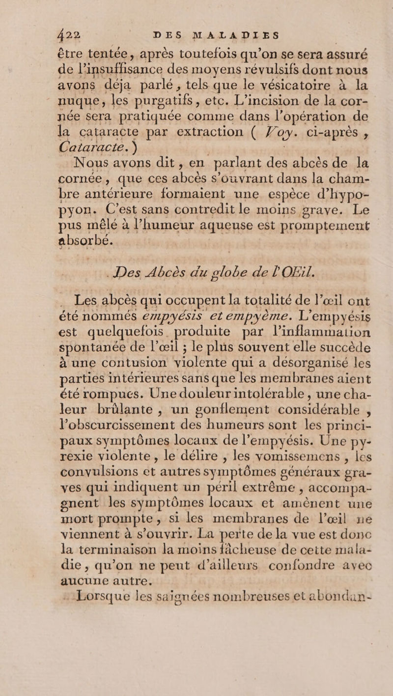 être tentée, après toutefois qu’on se sera assuré de l'insuffisance des moyens révulsifs dont nous avons déja parlé, tels que le vésicatoire à la nuque, les purgatifs, etc. L’incision de la cor- née sera pratiquée comme dans l'opération de la cataracte par extraction ( Woy. ci-après , Cataracte. ) | ( Nous avons dit, en parlant des abcès de la cornée, que ces abcès s’ouvrant dans la cham- bre antérieure formaient une espèce d’hypo- yon. C’est sans contredit le moins grave. Le pus mêlé à l’humeur aqueuse est promptement absorbé. . Des Abcès du globe de l'OEïl. Les abcès qui occupent la totalité de l’œil ont été nommés erpyésis et empyème. L’empyésis est quelquefois. produite par l’inflammation spontanée de l'œil ; le plus souvent elle succède à une contusion violente qui a desorganisé les parties intérieures sans que les membranes aient été rompucs. Une douleurintolérable , une cha- leur brûlante , un gonflement considérable , l’obscurcissement des humeurs sont les princi- paux symptômes locaux de l’empyésis. Une py- rexie violente, le délire , les vomissemens , les convulsions et autres symptômes généraux gra- ves qui indiquent un péril extrême , accompa- gnent les symptômes locaux et amènent une mort prompte, si les membranes de l’œil ne viennent à s'ouvrir. La perte de la vue est donc la terminaison la moins fâcheuse de cette mala- die, qu’on ne peut d’ailleurs confondre avec aucune autre. - Lorsque Îles saïgnées nombreuses et abondan-