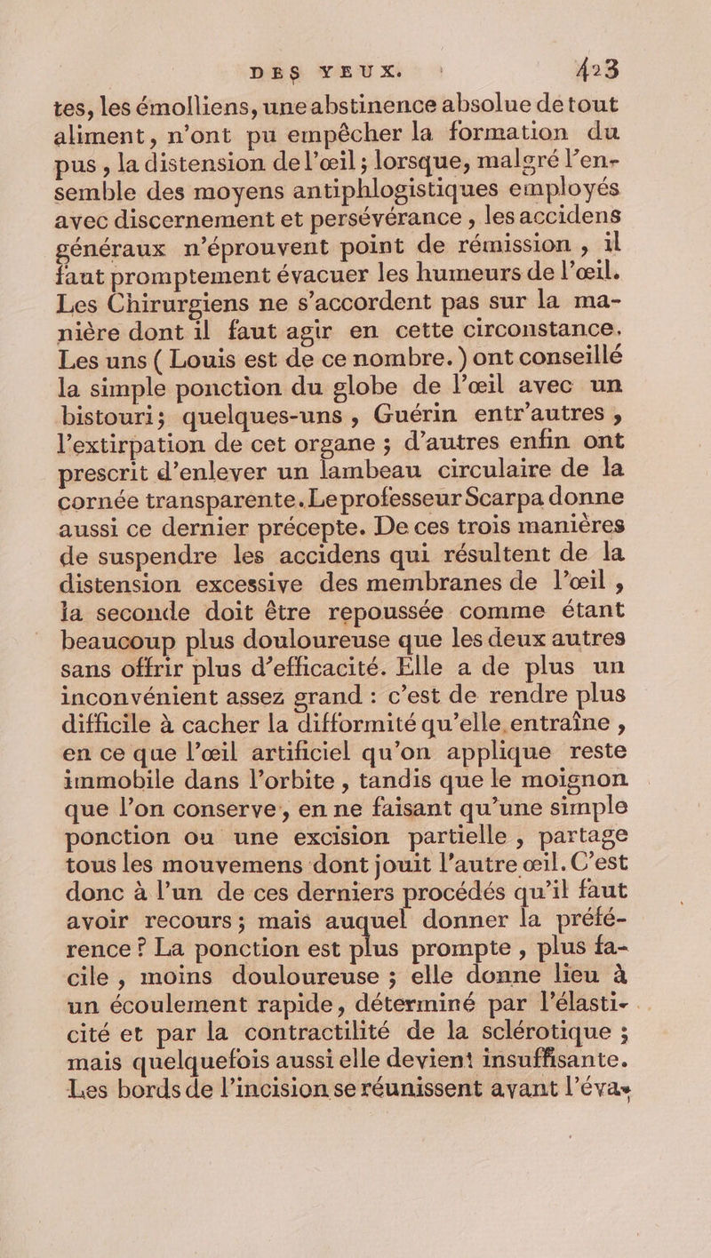 tes, les émolliens, une abstinence absolue detout aliment, n’ont pu empêcher la formation du pus , la distension de l'œil ; lorsque, malgré l’en- semble des moyens antiphlogistiques employés avec discernement et persévérance , les accidens généraux n’éprouvent point de rémission , 1l faut promptement évacuer les humeurs de l’œil. Les Chirurgiens ne s’accordent pas sur la ma- nière dont il faut agir en cette circonstance. Les uns ( Louis est de ce nombre. ) ont conseillé la simple ponction du globe de l'œil avec un bistouri; quelques-uns , Guérin entr'autres , l'extirpation de cet organe ; d’autres enfin ont prescrit d'enlever un lambeau circulaire de la cornée transparente. Le professeur Scarpa donne aussi ce dernier précepte. De ces trois manières de suspendre les accidens qui résultent de la distension excessive des membranes de l’œil , la seconde doit être repoussée comme étant beaucoup plus douloureuse que les deux autres sans offrir plus d’efficacité. Elle a de plus un inconvénient assez grand : c’est de rendre plus difficile à cacher la difformité qu’elle entraîne , en ce que l’œil artificiel qu’on applique reste immobile dans l’orbite , tandis que le moisnon que l’on conserve, en ne faisant qu’une simple ponction ou une excision partielle , partage tous les mouvemens dont jouit l’autre œil. C’est donc à l’un de ces derniers procédés qu’il faut avoir recours; mais auquel donner la préfé- rence ? La ponction est plus prompte , plus fa- cile, moins douloureuse ; elle donne lieu à un écoulement rapide, déterminé par l’élasti- cité et par la contractilité de la sclérotique ; mais quelquefois aussi elle devient insuffisante. Les bords de l’incision se réunissent avant l’évas
