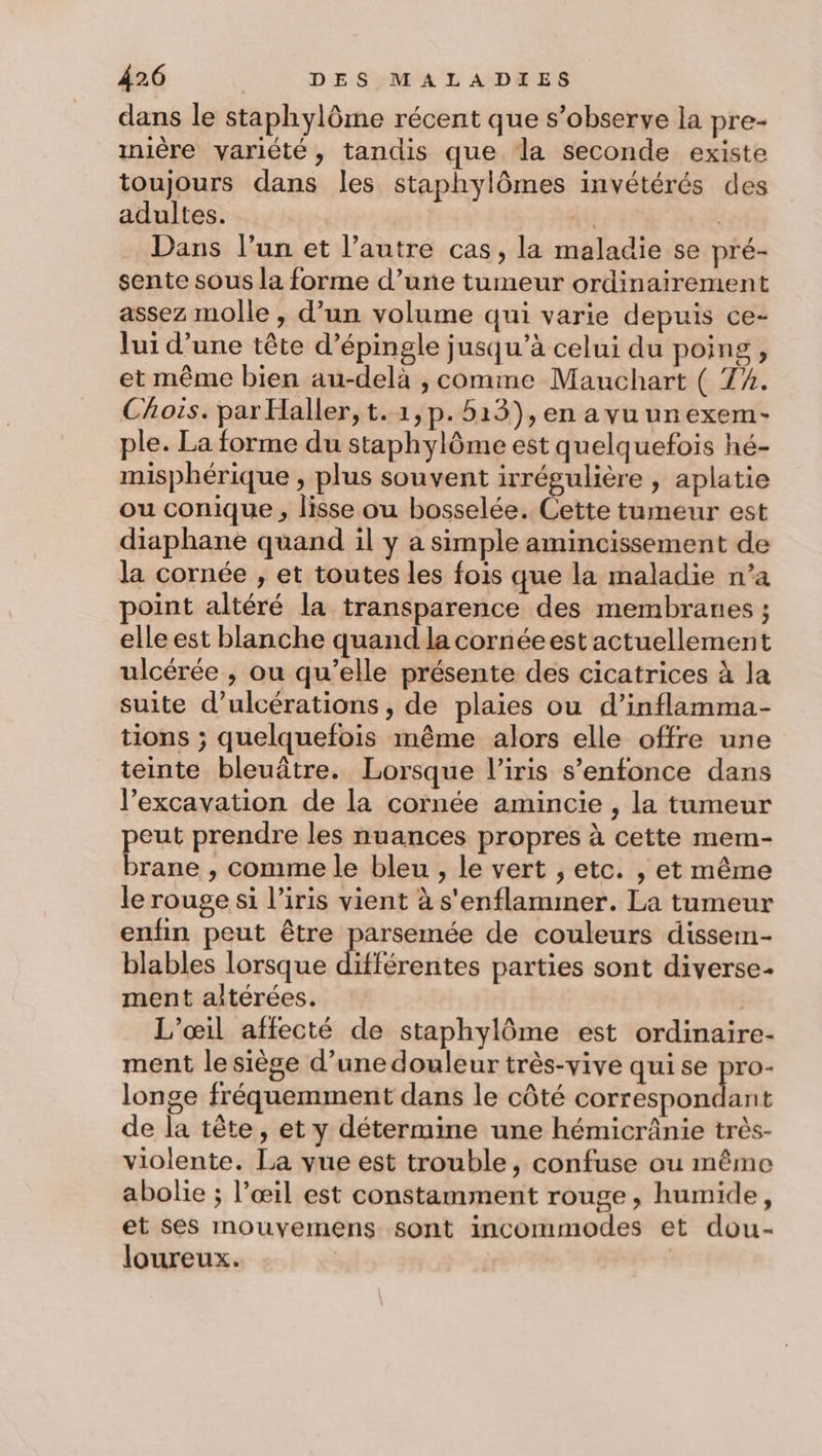 dans le staphylôme récent que s’observe la pre- mière variété, tandis que la seconde existe toujours dans les staphylômes invétérés des adultes. . | Dans l’un et l’autre cas, la maladie se pré- sente sous la forme d’une tumeur ordinairement assez molle , d’un volume qui varie depuis ce- lui d’une tête d’épingle jusqu’à celui du poing , et même bien au-delà , comme Mauchart ( 74. Chois. par Haller, t. 1,p.513),en a vu unexem- ple. La forme du staphylôme est quelquefois hé- misphérique , plus souvent irrégulière , aplatie ou conique, lisse ou bosselée. Cette tumeur est diaphane quand il y a simple amincissement de la cornée , et toutes les fois que la maladie n’a point altéré la transparence des membranes ; elle est blanche quand la cornéeest actuellement ulcérée , ou qu’elle présente des cicatrices à la suite d’ulcérations , de plaies ou d’inflamma- tions ; quelquefois même alors elle offre une teinte bleuâtre. Lorsque l'iris s'enfonce dans l’excavation de la cornée amincie , la tumeur peut prendre les nuances propres à cette mem- brane , comme le bleu , le vert , etc. , et même le rouge si l’iris vient à s'enflammer. La tumeur enfin peut être parsemée de couleurs dissem- blables lorsque différentes parties sont diverse ment altérées. L’œil affecté de staphylôme est ordinaire- ment le siège d’une douleur très-vive qui se pro- longe fréquemment dans le côté bé és Maé de la tête, et y détermine une hémicrânie très- violente. La vue est trouble, confuse ou même abolie ; l’œil est constamment rouge, humide, et ses mouvemens sont incommodes et dou- loureux.
