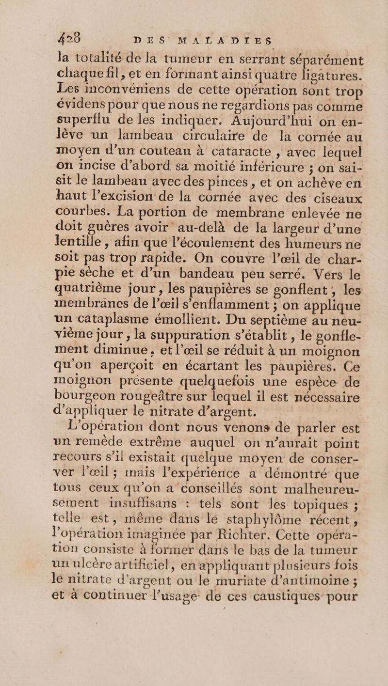 Ja totalité de la tumeur en serrant séparément chaque fil, et en formant ainsi quatre lisatures. Les inconvéniens de cette opération sont trop évidens pour que nous ne regardions pas comme superflu de les indiquer. Aujourd’hui on en- lève un lambeau circulaire de la cornée au moyen d’un couteau à cataracte , avec lequel on incise d’abord sa moitié inférieure ; on sai- sit le lambeau avec des pinces, et on achève en haut l’excision de la cornée avec des ciseaux courbes. La portion de membrane enlevée ne doit guères avoir au-delà de la largeur d’une lentille , afin que l’écoulement des humeurs ne soit pas trop rapide. On couvre l’œil de char- pie sèche et d’un bandeau peu serré. Vérs le quatrième jour, les paupières se gonflent ;, les membranes de l’œil s’enflamment ; on applique un cataplasme émollient. Du septième au neu- vième jour , la suppuration s'établit, le gonfle- ment diminue, et l’œil se réduit à un moignon qu'on aperçoit en écartant les paupières. Ce moignon présente quelquefois une espèce de bourgeon rougeûtre sur lequel il est nécessaire d'appliquer le nitrate d’argent. | | L'opération dont nous venons de parler est un remède extrême auquel on n’aurait point recours s’il existait quelque moyen de conser- ver l'œil; maïs l'expérience a démontré que tous ceux qu'on a conseillés sont malheureu- sement insufhsans : tels sont les topiques ; telle est, même dans le staphylôme récent, l'opération imaginée par Richter. Cette opéra- tion consiste à former dans le bas de la tumeur un ulcère artificiel, en appliquant plusieurs fois le nitrate d'argent ou le muriate d’antimoine ; et à continuer l’usage de ces caustiques pour