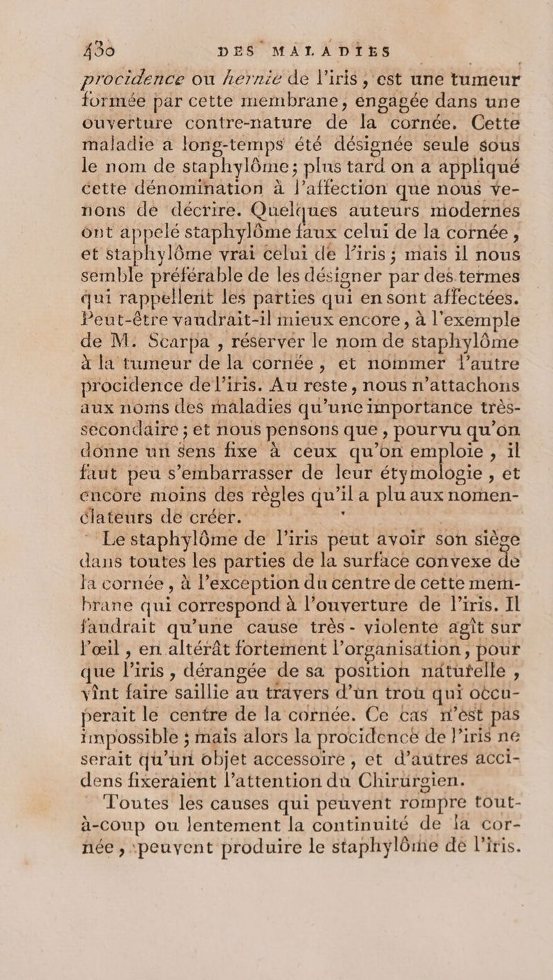 procidence ou hernie de l'iris ,; est une tumeur formée par cette membrane, éngagée dans une ouverture contre-nature de la cornée. Cette maladie a long-temps été désisnée seule sous le nom de staphylôme; plus tard on a appliqué cette dénomination à l'affection que nous ve- nons de décrire. Quelques auteurs modernes ont appelé staphylôme faux celui de la cornée, et Staphylôme vrai celui de liris ; mais il nous semble préférable de les désigner par des termes qui rappellent les parties qui en sont affectées. Peut-être vaudrait-il mieux encore, à l'exemple de M. Scarpa , réserver le nom de staphylôme à la tumeur de la cornée, et nommer l’autre procidence de l'iris. Au reste, nous n’attachons aux noms des maladies qu’une importante très- secondaire ; ét nous pensons que , pourvu qu’on donne un Sens fixe à ceux qu’on emploie , ïl faut peu s’embarrasser de leur étymologie , et encore moins des règles qu’il a plu aux nomen- élateurs de créer. ME * Le staphylôme de l'iris peut avoir son siège dans toutes les parties de la surface convexe de la cornée , à l’exception du centre de cette mem- brane qui correspond à l'ouverture de liris. Il faudrait qu’une cause très - violente agit sur l'œil , en altérât fortement l’organisation, pour que l'iris , dérangée de sa position nätutelle , vint faire saillie au travers d’ün troù qui occu- perait le centre de la cornée. Ce cas n’est pas impossible ; maïs alors la procidence de l'iris ne serait qu’un objet accessoire , et d’autres acci- dens fixeraient l’attention du Chirürgien. _ Toutes les causes qui peuvent rompre tout- 4 à-coup ou lentement la continuité de la cor- née , «peuvent produire le staphylôme de l'iris.
