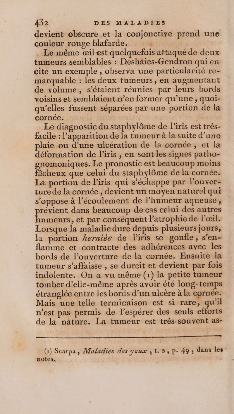 devient obscure et la conjonctive prend une couleur rouge blafarde. ARE | . Le même œilest quelquefois attaqué de deux tumeurs semblables : Deshaïes-Gendron qui en cite un exemple , observa une particularité re- marquable : les deux tumeurs, en augmentant de volume, s'étaient réunies par leurs bords voisins et semblaient n’en former qu’une , quoi- qu’elles fussent séparées par une portion de la cornée. | Le diagnostic du staphylôme de l'iris est très- facile : l'apparition de la tumeur à la suite d’une plaie ou d’une ulcération de la cornée , et la déformation de l'iris , en sont les signes patho- sepronauer Le pronostic est beaucoup moins àcheux que celui du staphylôme de la cornée. La portion de l'iris qui s'échappe par louver- ture de la cornée , devient un moyen naturel qui s'oppose à l’écoulement de l'humeur aqueuse, révient dans beaucoup de cas celui des autres umeurs, et par conséquent l’atrophie de l'œil. Lorsque la maladie dure depuis plusieurs jours, la portion Lerniée de l'iris se gonfle, s’en- flamme et contracte des adhérences avec les bords de l’ouverture de la cornée. Ensuite la tumeur s’affaisse , se durcit et devient par fois indolente. On a vu même (1) la petite tumeur tomber d’elle-même après avoir été long-temps étranglée entre les bords d’un ulcère à la cornée. Mais une telle terminaison est si rare, qu’il n’est pas permis de l’espérer des seuls eflorts de la nature. La tumeur est très-souvent as- PR REC PR RER LEE RE nm ee © 4 (1) Scarpa, Maladies des yeux ,t.2,p. 49 ; dans les: “notes. |