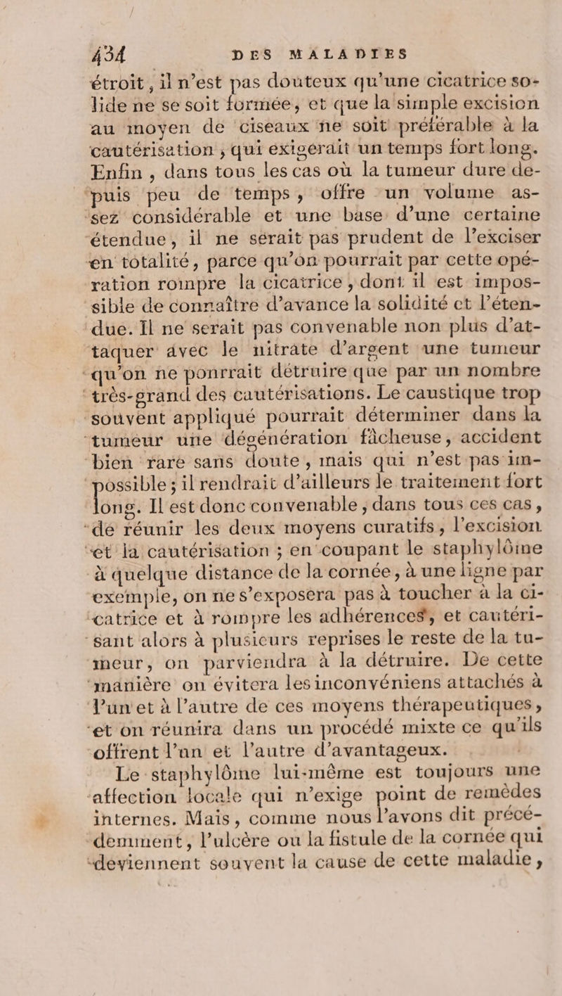 étroit, il n’est pas douteux qu’une cicatrice s0- lide ne se soit formée, et que la simple excision au moyen de ciseaux ñne soit préférable à la cautérisation , qui éxigerait un temps fort long. Enfin , dans tous les cas où la tumeur dure de- ‘puis peu de temps, offre un volume as- ‘sez considérable et une base d’une certaine ‘étendue, il ne sérait pas prudent de l’exciser en totalité, parce qu’on pourrait par cette opé- ration rompre la cicatrice , dont il est impos- sible de connaître d’avance la solidité ct l’éten- due. Il ne serait pas convenable non plus d’at- taquer avec le nitrate d'argent une tumeur “qu'on ne ponrrait détruire que par un nombre ‘très-grand des cautérisations. Le caustique trop ‘souvent appliqué pourrait déterminer dans la ‘tumeur une dégénération ficheuse, accident bien rare sans doute, mais qui n’est pas 1m- ‘possible ; il rendrait d’ailleurs le traitement fort Long Il est donc convenable ; dans tous ces cas, -dé réunir les deux moyens curatifs, l'excision “et la cautérisation ; en coupant le staphylôme à quelque distance de la cornée, à une ligne par exemple, on ne s’exposera pas à toucher à la ci- ‘catrice et à rompre les adhérence#, et cautéri- ‘sant alors à plusieurs reprises le reste de la tu- ineur, on parviendra à la détruire. De cette ‘manière on évitera les inconvéniens attachés à Tunet à l’autre de ces moyens thérapeutiques, “et on réunira dans un procédé mixte ce qu'ils offrent l’an et l’autre d’avantageux. | Le staphylôme lui-même est toujours une ‘affection locale qui n’exige point de remèdes internes. Mais, comme nous hs dit précé- demunent, l’ulcère ou la fistule de la cornée qui “deviennent souvent la cause de cette maladie,