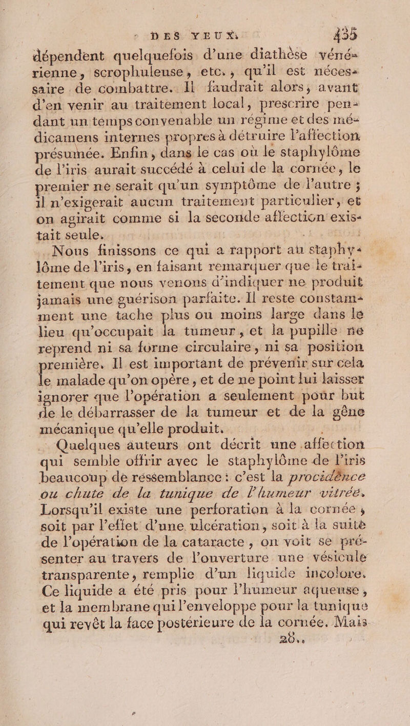 dépendent quelquefois d’une diathèse véné- rienne, scrophuleuse, etc., qu'il est néces: saire de combattre. Il faudrait alors, avant d’en venir au traitement local, prescrire pen: dant un témps convenable un régime et des mé- dicamens internes propres à détruire Paffection présumée. Enfin, dans le cas où le staphylôme de l'iris aurait succédé à celui de la cornée, le premier ne serait qu’un symptôme de l’autre ; il n’exigerait aucun traitement particulier, et on agirait comme si la seconde aflection exis- tait seule. | | , Nous finissons ce qui a rapport au staphy« lôme de l'iris, en faisant remarquer que le trai- tement que nous venons d'indiquer ne produit jamais une guérison parfaite. Il reste constant ment une tache plus ou moins large dans le lieu qu’occupait la tumeur, et la pupille ne reprend ni sa furme circulaire, ni sa position première, Il est important de prévenir sur cela le malade qu’on opère, et de ne point fui laisser ignorer que l'opération a seulement pour but de le débarrasser de la tumeur et de la gène mécanique qu’elle produit, Quelques auteurs ont décrit une affection qui semble offrir avec le staphylôme de l'iris beaucoup de réssemblance : c’est la procidènce ou chute de la tunique de l'humeur vitrée, Lorsqu'il existe une perforation à la cornée , soit par l’effet d’une ulcération, soit à la suitè de l’opération de la cataracte , on voit se pré- senter au travers de l'ouverture une vésicule transparente, remplie d’un liquide incolore, Ce liquide a été pris pour humeur atjueuse, et la membrane qui l'enveloppe pour la tunique qui revêt la face postérieure de la cornée. Mais 20.