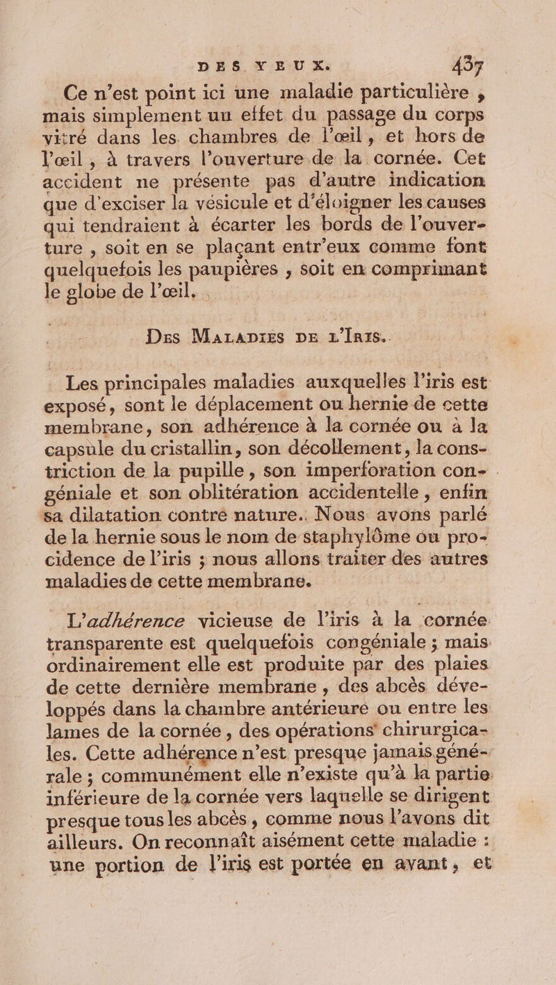 _ Ce n’est point ici une maladie particulière , mais simplement uu effet du passage du corps vitré dans les. chambres de l'œil, et hors de l'œil , à travers l’ouverture de la cornée. Cet accident ne présente pas d'autre indication que d’exciser la vésicule et d’éloigner les causes qui tendraient à écarter les bords de l’ouver- ture , soit en se plaçant entr'eux comme font quelquefois les paupières , soit en comprimant le globe de l'œil. . Des Marapies DE L'Inrs.. Les principales maladies auxquelles liris est exposé, sont le déplacement ou hernie de cette membrane, son adhérence à la cornée ou à la capsule du cristallin, son décollement, la cons- triction de la pupille, son imperforation con- géniale et son oblitération accidentelle , enfin sa dilatation contre nature. Nous avons parlé de la hernie sous le nom de staphylôme ou pro- cidence de l'iris ; nous allons traiter des autres maladies de cette membrane. L’adhérence vicieuse de l'iris à la cornée. transparente est quelquefois congéniale ; mais ordinairement elle est produite par des plaies de cette dernière membrane , des abcès déve- loppés dans la chambre antérieure ou entre les lames de la cornée , des opérations’ chirurgica- les. Cette adhérence n’est presque jamais géné- rale ; communément elle n’existe qu’à la partie. inférieure de la cornée vers laquelle se dirigent presque tous les abcès, comme nous Vavons dit ailleurs. On reconnaît aisément cette maladie : une portion de l'iris est portée en avant, et