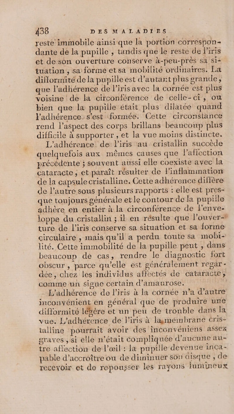reste immobile ainsi que la portion correspon- dante de la pupille , tandis que le reste de Piris et de son ouverture conserve à-peu-près sa Si tuation , sa forme et sa mobilité ordinaires. La difformité de la pupille est d’autart plus grande, que l’adhérence de l'iris avec la cornée est plus voisine de la circonférence de celle-ci, ou bien que la pupille était plus dilatée quand Vadhérence. s’est formée. Cette circonstance rend l'aspect des corps brillans beaucoup plus difficile à supporter , et la vue moins distincte. L’adhérence de l'iris au cristallin succède quelquefois aux mêmes causes que l'aficction précédente ; souvent aussi elle coexiste avec la cataracte, et paraît résulter de linflammation de la capsule cristalline. Cette adhérence diffère de l’autre sous plusieurs rapports : elle est pres- que toujours générale et le contour de la pupiile adhère en entier à la circonférence de l'enve- loppe du cristallin ; il en résulte que l’ouver- ture de l'iris conserve sa situation et sa forme circulaire , mais qu’il a perdu toute sa mobi- lité. Cette immobilité de la pupille peut , dans beaucoup de cas, rendre le diagnostic fort obscur , parce qu'elle est généralement regar- dée, chez les individus affectés de cataracte, comme un signe certain d’amaurose. L'adhérence de l'iris à la cornée n’a d’autre inconvénient en général que de produire une difformité lébère et un peu de trouble dans la vue. L'adhérence de l'iris à lasmémbrane Cris- talline pourrait avoir des inconvéniens assez graves , si elle n’était compliquée d'aucune au- tre affection de l’œil : la pupille devenue inca- pable d'accroître ou de dininuer son disque , de recevoir et de repousser les rayons furineux