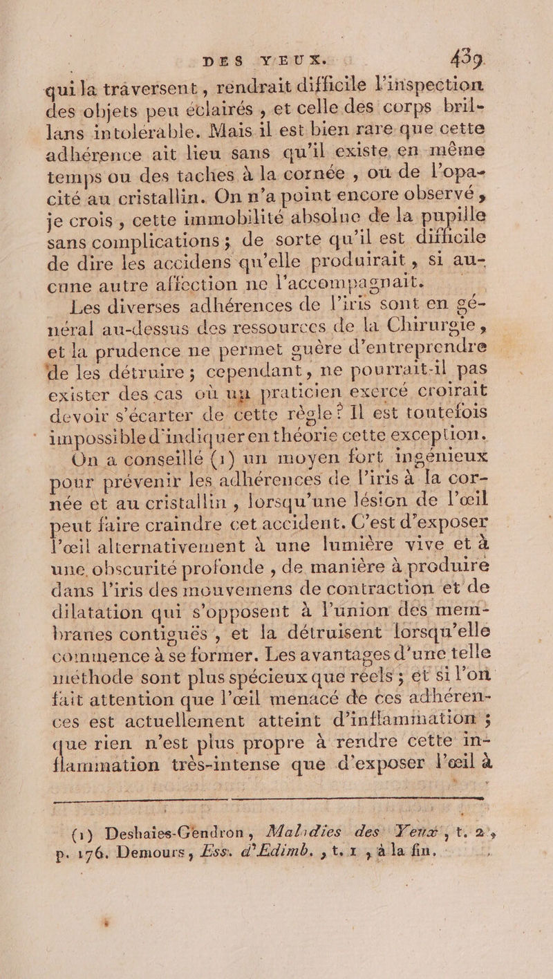 qui la traversent, rendrait difficile l'inspection des ohjets peu éclairés , et celle des corps bril- lans intolérable. Mais il est bien rare que cette adhérence ait lieu sans qu’il existe en même temps ou des taches à la cornée , où de l’opa- cité au cristallin. On n’a point encore observé, je crois , cette immobilité absolne de la phpes sans complications j de sorte qu’il est difficile de dire les accidens qu’elle produirait, si au- cane autre affection ne l'accompagnait. Les diverses adhérences de l'iris sont en gé- néral au-dessus des ressources de la Chirursie , et la prudence ne permet suère d'entreprendre de les détruire; cependant » ne pourrait-il pas exister des cas où up praticien exercé croirait devoir s'’écarter de cette régle ? Il est toutefois impossible d'indiquer en théorie cette excep Lion. On a conseillé (1) un moyen fort ingénieux pour prévenir les adhérences de l'iris à Ta cor- née et au cristallin , lorsqu'une lésion de lœil peut faire craindre cet accident. C'est d’exposer l'œil alternativement à une lumière vive et à une obscurité profonde , de manière à produire dans l'iris des mouvemens de contraction et de dilatation qui s'opposent à lünion des mem- branes contisués , et la détruisent lorsqu’elle commence à se former. Les avantages d'une telle méthode sont plus spécieux que réels ; ét si l’on fait attention que l’œil menacé de ces adhéren- ces est actuellement atteint d’inflammation ; que rien n'est plus propre à rendre cette in- flammation très-intense que d'exposer l'œil à (1) Deshaïes-Gendron, Malidieé des Yenx, ta, p.176. Demours, Ess. d’Edimb. ,t.1 ,àla fin.