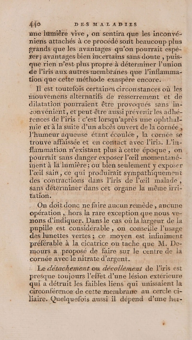 ane lümière vive , on sentira que les inconvé- niens attachés à ce procédé soit beaucoup plus grands que les avantages qu’on pourrait espé- fér; avantages bien incertains sans doute , puis- qué rien n’est plus propre: à déterminer l’union de l'iris aux autres membranes que l’inflamma- tion que ceîte méthode exaspère encore. Il est toutefois certainés circonstances où les mouvermens alternatifs de resserrement et de dilatation pourraient être provoqués sans in- tonvénient, et peut-être aussi prévenir les adhé- rences de l'iris : c’est lorsqu’après une ophthal- mie et à la suite d’un abcès ouvert de la cornée, l'humeur aqueuse étant écoulée , la cornée se trouve affaissée et en contact avec l'iris. L’in- flammation n’existant plus à cette époque, on. pourrait sans danger exposer l’œiïl momentanc- inent à là lumière ; où bien seulement y exposer V’œil sain, ce qui produirait sympathiquement des contractions dans l'iris de l’œil malade, sans détérininer dans cet organe la même irri- TA ; On doit donc ne faire aucun remède, ancune opération , hors la rare exception que nous we- nons d'indiquer. Dans le cas où la largeur de la pupille est considérable , on conseille l’usage des lunettes vertes ; ce moyen est infiniment préférable à la cicatrice ou tache que M. De- mours a proposé de faire sur le centre de la cornée avec le nitrate d'argent. Le détachement ou décollément de V'iris est presque toujours l'effet d’une lésion extérieure qui a détruit les faibles liens qui unissaient la Girconférence de cette membrame au cercle ci- liaire. Quelquefois aussi il dépend d’une her-