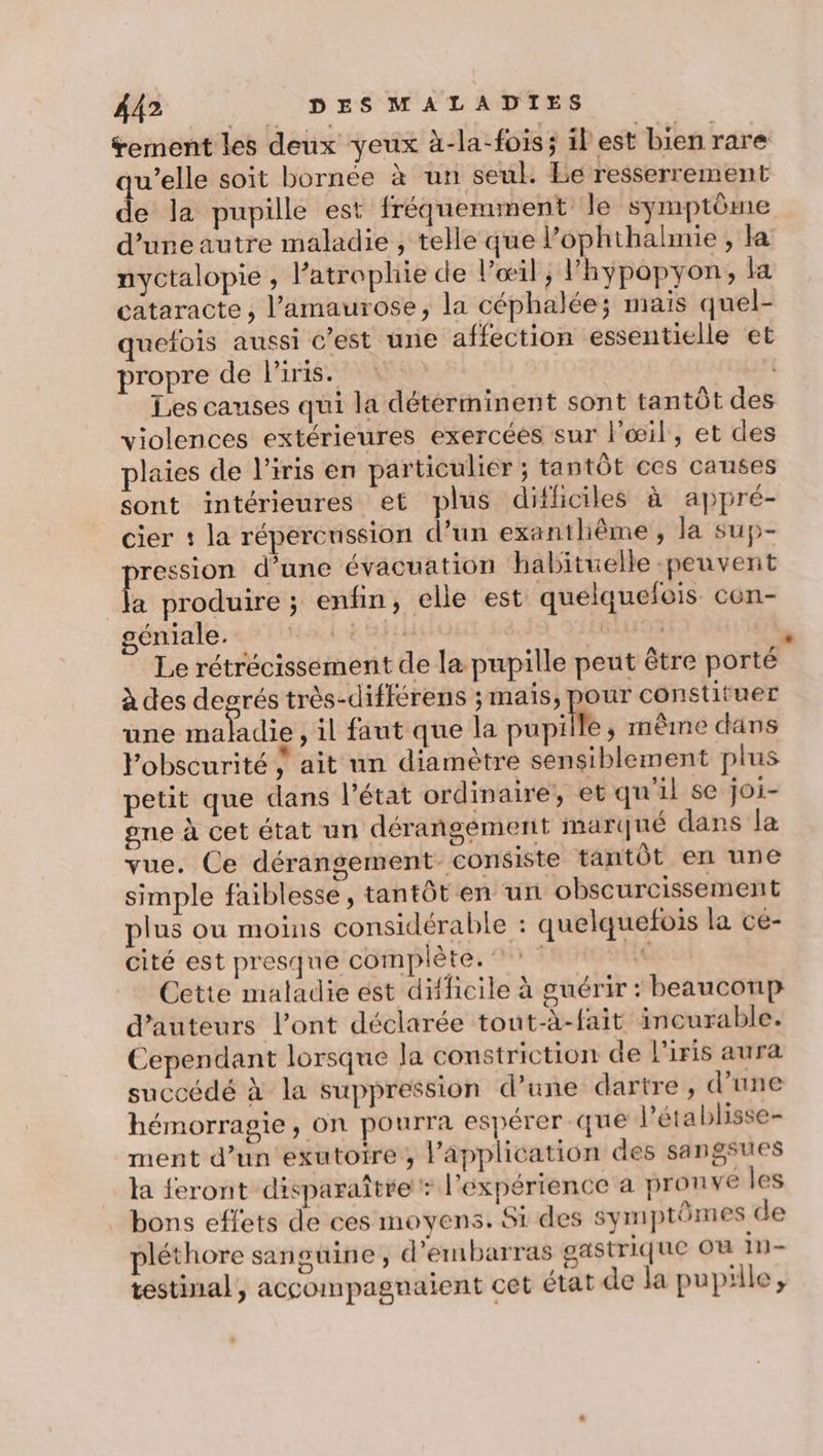 rement les deux yeux à-la-fois; il est bien rare u’elle soit bornée à un seul. Le resserrement e la pupille est fréquemment le symptôme d’uneautre maladie , telle que l’ophthalmie , la nyctalopie , l’atrophie de l'œil, Phypopyon, la cataracte , l’amaurose, la céphalées mais quel- quefois aussi c’est une affection essentielle et propre de l'iris. | Les causes qui la détérminent sont tantôt des violences extérieures exercées sur l'œil, et des plaies de l'iris en particulier ; tantôt ces causes sont intérieures et plus difficiles à appré- cier : la répercussion d’un exantliême , la sup- pression d’une évacuation habituelle peuvent la produire ; enfin, elle est quelquefois con- géniale. Hal +8 BAL à Le rétrécissement de la pupille peut être porté à des desrés très-différens ; maïs, pour constituer nee ,il faut que la pupille, même dans lobscurité } ait un diamètre sensiblement plus petit que dans l’état ordinaire, et qu'il se joi- one à cet état un dérangement marqué dans la vue. Ce dérangement- consiste tantôt en une simple faiblesse, tantôt en un obscurcissement plus ou moins considérable : quelquefois la ce- cité est presque complète. 6 Cette maladie est difficile à guérir : beaucoup d'auteurs l’ont déclarée tout-à-fait incurable. Cependant lorsque la counstriction de l'iris aura succédé à la suppression d’une dartre, d’une hémorragie, on pourra espérer que l’établisse- ment d’un exutoire , l'application des sangsues la feront disparaître : l'expérience a prou ve les bons effets de ces moyens. Si des symptômes de pléthore sanguine, d’embarras gastrique Ou in- testinal, accompagnaient cet état de la pupille,