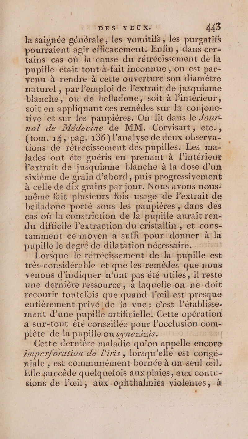 la saïonée générale, les vomitifs, les purgatifs pourraient agir efficacement. Enfin , dans cer- tains cas où la cause du rétrécissement de la pupille était tout-à-fait inconnue, on est par- venu à rendre à cette ouverture son diamètre naturel , par l’emploi de l’extraït de jusquiame blanche, ou de belladone, soit à l’intérieur, soit en appliquant ces remèdes sur la conjonc- tive et sur les paupières. On lit dans le Jour- nal de Médecine de MM. Corvisart, étc., (tom. 14, pag. 136) l’anaiyse de deux observa- tions de rétrécissement des pupilles. Les ma- lades ont éte guéris en prenant à l’intérieut l'extrait de jusquiame blanche à la dose d'un sixième de grain d’abord, puis progressivement à celle de dix grains par jour. Nous avons nous- même fait plusieurs fois usage ‘de Pextrait de beiladone porté sous les paupières , dans des cas où la constriction de la pupille aurait ren- du difficile l'extraction du cristallin , et cons- tamment ce moyen a suffi pour donner à:la pupille le degré de dilatation nécessaire. Lorsque le rétrécissernent de la pupille est très-considérable et que les remèdes que nous venons d'indiquer n’ont pas été utiles, il reste une dernière ressource, à laquelle on ne doit recourir toutefois que quand l’œil est presque entièrement privé de la vue: c’est l’établisse- ment d’une pupille artificielle. Cette opération a sur-tout été conseillée pour locclusion com- plète de la pupille OU SY/2EZIZIS. | F : dL.: Cette dernière maladie qu’on appelle encore imperforation de l'iris, lorsqu'elle est congé- niale , est communément bornée à un seul œil, Elle succède quelquefois aux plaies, aux contu- sions de l'œil; aux ophthalmies violentes, à *